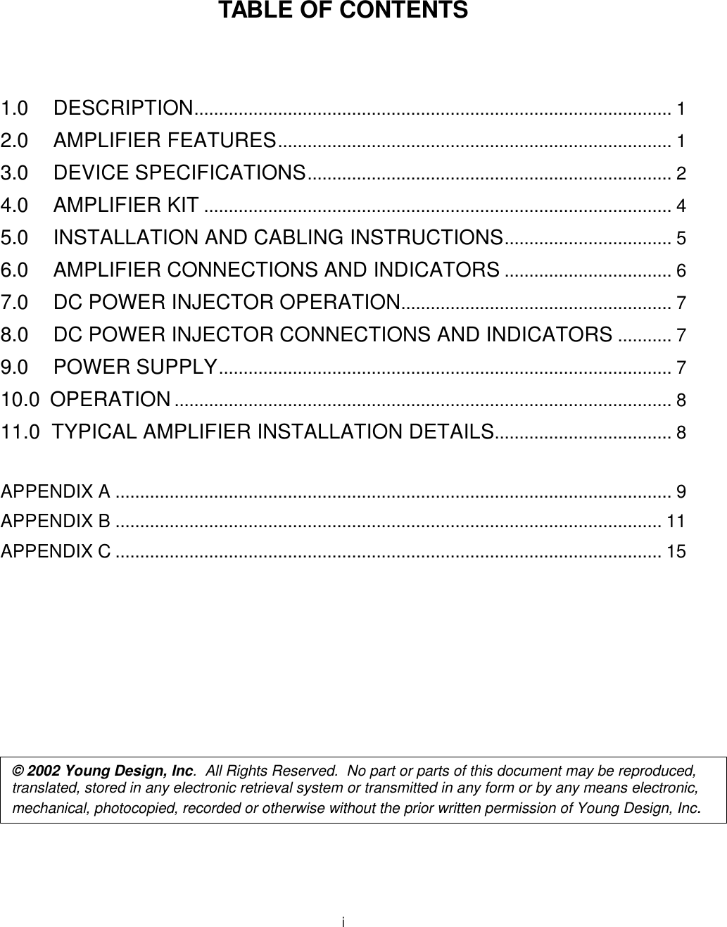  i    TABLE OF CONTENTS    1.0 DESCRIPTION................................................................................................. 1 2.0 AMPLIFIER FEATURES................................................................................ 1 3.0 DEVICE SPECIFICATIONS.......................................................................... 2 4.0 AMPLIFIER KIT ............................................................................................... 4 5.0 INSTALLATION AND CABLING INSTRUCTIONS.................................. 5 6.0 AMPLIFIER CONNECTIONS AND INDICATORS .................................. 6 7.0 DC POWER INJECTOR OPERATION....................................................... 7 8.0 DC POWER INJECTOR CONNECTIONS AND INDICATORS ........... 7 9.0 POWER SUPPLY............................................................................................ 7 10.0  OPERATION ..................................................................................................... 8 11.0  TYPICAL AMPLIFIER INSTALLATION DETAILS.................................... 8  APPENDIX A ................................................................................................................. 9 APPENDIX B ............................................................................................................... 11 APPENDIX C ............................................................................................................... 15               © 2002 Young Design, Inc.  All Rights Reserved.  No part or parts of this document may be reproduced, translated, stored in any electronic retrieval system or transmitted in any form or by any means electronic, mechanical, photocopied, recorded or otherwise without the prior written permission of Young Design, Inc. 