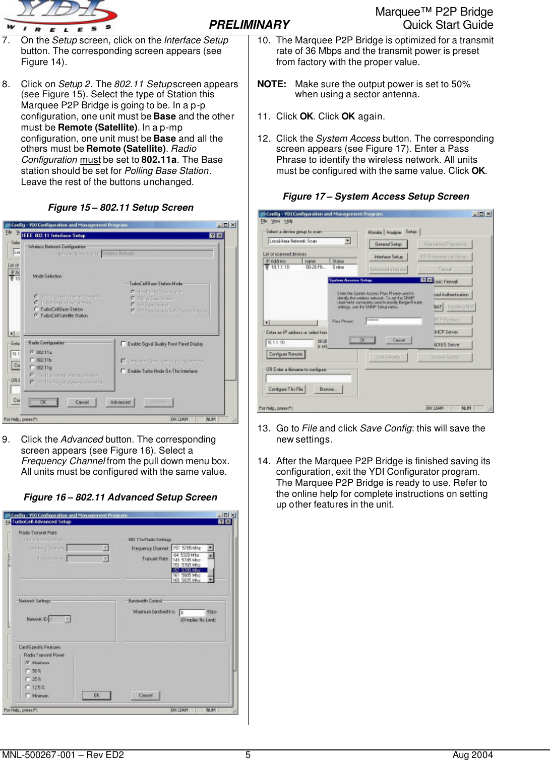                                                                                                                     Marquee™ P2P Bridge  PRELIMINARY Quick Start Guide MNL-500267-001 – Rev ED2 5 Aug 2004 7. On the Setup screen, click on the Interface Setup button. The corresponding screen appears (see Figure 14).  8. Click on Setup 2. The 802.11 Setup screen appears (see Figure 15). Select the type of Station this Marquee P2P Bridge is going to be. In a p-p configuration, one unit must be Base and the other must be Remote (Satellite). In a p-mp configuration, one unit must be Base and all the others must be Remote (Satellite). Radio Configuration must be set to 802.11a. The Base station should be set for Polling Base Station. Leave the rest of the buttons unchanged. Figure 15 – 802.11 Setup Screen   9. Click the Advanced button. The corresponding screen appears (see Figure 16). Select a Frequency Channel from the pull down menu box. All units must be configured with the same value. Figure 16 – 802.11 Advanced Setup Screen   10. The Marquee P2P Bridge is optimized for a transmit rate of 36 Mbps and the transmit power is preset from factory with the proper value.  NOTE: Make sure the output power is set to 50% when using a sector antenna.  11. Click OK. Click OK again.  12. Click the System Access button. The corresponding screen appears (see Figure 17). Enter a Pass Phrase to identify the wireless network. All units must be configured with the same value. Click OK. Figure 17 – System Access Setup Screen   13. Go to File and click Save Config: this will save the new settings.  14. After the Marquee P2P Bridge is finished saving its configuration, exit the YDI Configurator program. The Marquee P2P Bridge is ready to use. Refer to the online help for complete instructions on setting up other features in the unit. 