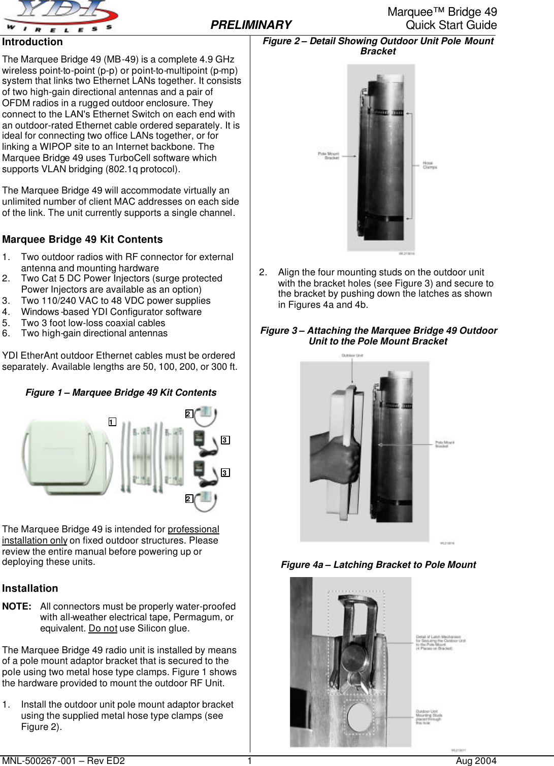     Marquee™ Bridge 49  PRELIMINARY Quick Start Guide MNL-500267-001 – Rev ED2 1 Aug 2004 Introduction The Marquee Bridge 49 (MB-49) is a complete 4.9 GHz wireless point-to-point (p-p) or point-to-multipoint (p-mp) system that links two Ethernet LANs together. It consists of two high-gain directional antennas and a pair of OFDM radios in a rugged outdoor enclosure. They connect to the LAN&apos;s Ethernet Switch on each end with an outdoor-rated Ethernet cable ordered separately. It is ideal for connecting two office LANs together, or for linking a WIPOP site to an Internet backbone. The Marquee Bridge 49 uses TurboCell software which supports VLAN bridging (802.1q protocol).  The Marquee Bridge 49 will accommodate virtually an unlimited number of client MAC addresses on each side of the link. The unit currently supports a single channel. Marquee Bridge 49 Kit Contents 1. Two outdoor radios with RF connector for external antenna and mounting hardware 2. Two Cat 5 DC Power Injectors (surge protected Power Injectors are available as an option) 3. Two 110/240 VAC to 48 VDC power supplies  4. Windows -based YDI Configurator software 5. Two 3 foot low-loss coaxial cables 6. Two high-gain directional antennas   YDI EtherAnt outdoor Ethernet cables must be ordered separately. Available lengths are 50, 100, 200, or 300 ft. Figure 1 – Marquee Bridge 49 Kit Contents   The Marquee Bridge 49 is intended for professional installation only on fixed outdoor structures. Please review the entire manual before powering up or deploying these units. Installation NOTE: All connectors must be properly water-proofed with all-weather electrical tape, Permagum, or equivalent. Do not use Silicon glue.  The Marquee Bridge 49 radio unit is installed by means of a pole mount adaptor bracket that is secured to the pole using two metal hose type clamps. Figure 1 shows the hardware provided to mount the outdoor RF Unit.  1. Install the outdoor unit pole mount adaptor bracket using the supplied metal hose type clamps (see Figure 2). Figure 2 – Detail Showing Outdoor Unit Pole Mount Bracket   2. Align the four mounting studs on the outdoor unit with the bracket holes (see Figure 3) and secure to the bracket by pushing down the latches as shown in Figures 4a and 4b. Figure 3 – Attaching the Marquee Bridge 49 Outdoor Unit to the Pole Mount Bracket  Figure 4a – Latching Bracket to Pole Mount  1 2 3 2 3 