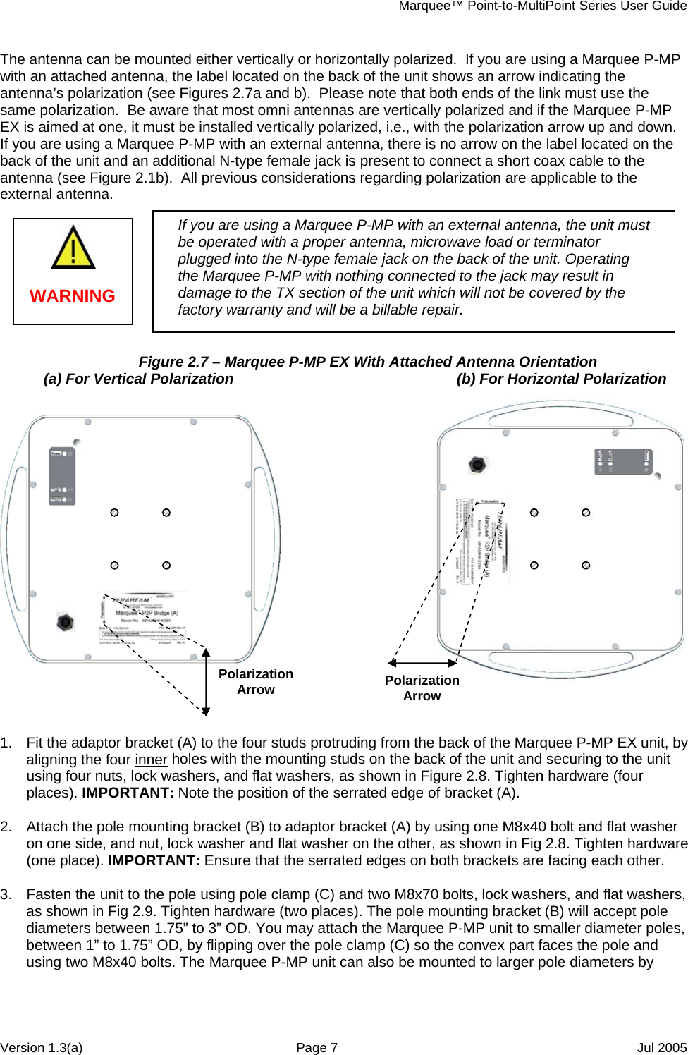     Marquee™ Point-to-MultiPoint Series User Guide The antenna can be mounted either vertically or horizontally polarized.  If you are using a Marquee P-MP with an attached antenna, the label located on the back of the unit shows an arrow indicating the antenna’s polarization (see Figures 2.7a and b).  Please note that both ends of the link must use the same polarization.  Be aware that most omni antennas are vertically polarized and if the Marquee P-MP EX is aimed at one, it must be installed vertically polarized, i.e., with the polarization arrow up and down. If you are using a Marquee P-MP with an external antenna, there is no arrow on the label located on the back of the unit and an additional N-type female jack is present to connect a short coax cable to the antenna (see Figure 2.1b).  All previous considerations regarding polarization are applicable to the external antenna.   Figure 2.7 – Marquee P-MP EX With Attached Antenna Orientation    (a) For Vertical Polarization    (b) For Horizontal Polarization Polarization Arrow  Polarization Arrow   WARNING If you are using a Marquee P-MP with an external antenna, the unit must be operated with a proper antenna, microwave load or terminator plugged into the N-type female jack on the back of the unit. Operating the Marquee P-MP with nothing connected to the jack may result in damage to the TX section of the unit which will not be covered by the factory warranty and will be a billable repair. 1.  Fit the adaptor bracket (A) to the four studs protruding from the back of the Marquee P-MP EX unit, by aligning the four inner holes with the mounting studs on the back of the unit and securing to the unit using four nuts, lock washers, and flat washers, as shown in Figure 2.8. Tighten hardware (four places). IMPORTANT: Note the position of the serrated edge of bracket (A). Attach the pole mounting bracket (B) to adaptor bracket (A) by using one M8x .  40 bolt and flat washer    .  s, 2on one side, and nut, lock washer and flat washer on the other, as shown in Fig 2.8. Tighten hardware(one place). IMPORTANT: Ensure that the serrated edges on both brackets are facing each other. Fasten the unit to the pole using pole clamp (C) and two M8x70 bolts, lock washers, and flat washer3as shown in Fig 2.9. Tighten hardware (two places). The pole mounting bracket (B) will accept pole diameters between 1.75” to 3” OD. You may attach the Marquee P-MP unit to smaller diameter poles, between 1” to 1.75” OD, by flipping over the pole clamp (C) so the convex part faces the pole and using two M8x40 bolts. The Marquee P-MP unit can also be mounted to larger pole diameters by Version 1.3(a)  Page 7  Jul 2005 