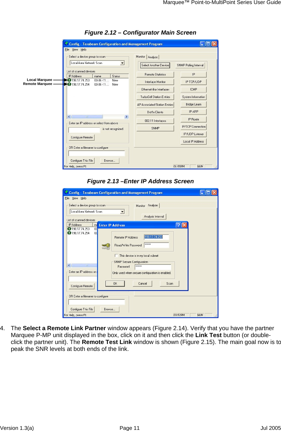     Marquee™ Point-to-MultiPoint Series User Guide Figure 2.12 – Configurator Main Screen  Local Marquee Remote Marquee Figure 2.13 –Enter IP Address Screen   4. The Select a Remote Link Partner window appears (Figure 2.14). Verify that you have the partner Marquee P-MP unit displayed in the box, click on it and then click the Link Test button (or double-click the partner unit). The Remote Test Link window is shown (Figure 2.15). The main goal now is to peak the SNR levels at both ends of the link.  Version 1.3(a)  Page 11  Jul 2005 