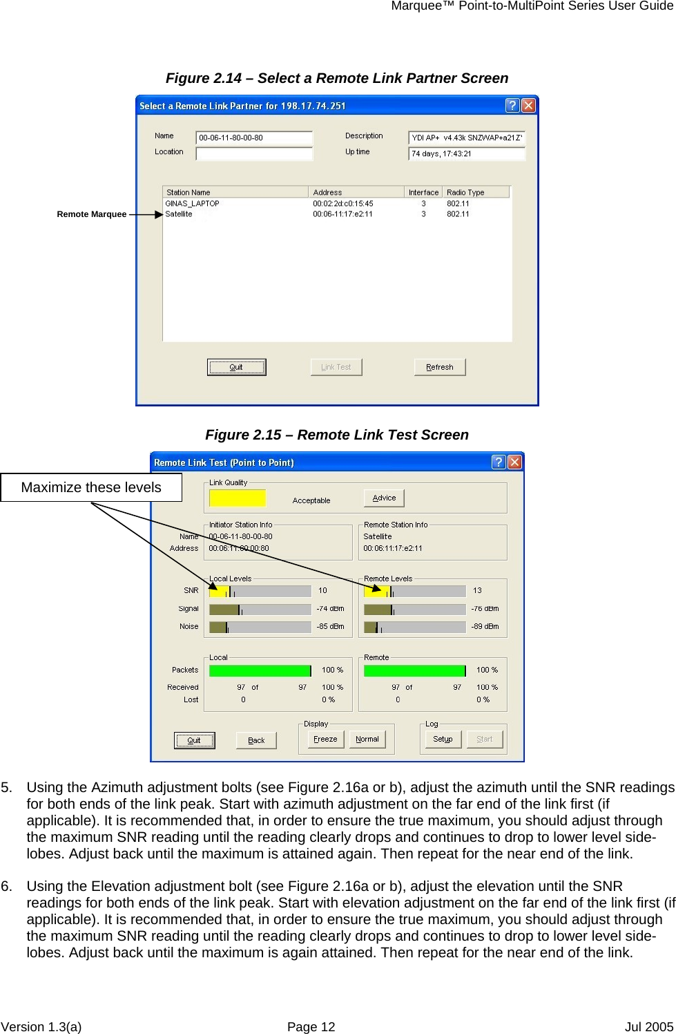     Marquee™ Point-to-MultiPoint Series User Guide Figure 2.14 – Select a Remote Link Partner Screen  Remote Marquee Figure 2.15 – Remote Link Test Screen  Maximize these levels  5.  Using the Azimuth adjustment bolts (see Figure 2.16a or b), adjust the azimuth until the SNR readings for both ends of the link peak. Start with azimuth adjustment on the far end of the link first (if applicable). It is recommended that, in order to ensure the true maximum, you should adjust through the maximum SNR reading until the reading clearly drops and continues to drop to lower level side-lobes. Adjust back until the maximum is attained again. Then repeat for the near end of the link.  6.  Using the Elevation adjustment bolt (see Figure 2.16a or b), adjust the elevation until the SNR readings for both ends of the link peak. Start with elevation adjustment on the far end of the link first (if applicable). It is recommended that, in order to ensure the true maximum, you should adjust through the maximum SNR reading until the reading clearly drops and continues to drop to lower level side-lobes. Adjust back until the maximum is again attained. Then repeat for the near end of the link.  Version 1.3(a)  Page 12  Jul 2005 