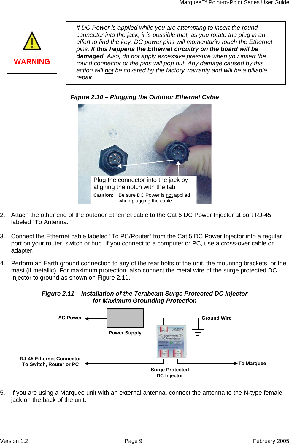     Marquee™ Point-to-Point Series User Guide Figure 2.10 – Plugging the Outdoor Ethernet Cable   2.  Attach the other end of the outdoor Ethernet cable to ctor at port RJ-45 labeled “To Antenna.”  3.  Connect the Ethernet cabl PC/Router”  r Injector into a regular port on your router, switch or hub. If you connect to a computer or PC, use a cross-over cable or adapter.  4.  Perform an Earth ground connection to any of the rear bolts of the unit, the mounting brackets, or the mast (if metallic). For maximum protection, also connect the metal wire of the surge protected DC Injector to ground as shown on Figure 2.11. Figure 2.11 – Installation of the Terabeam Surge d DC Injector for Maximum Grounding Protection  5.   the Cat 5 DC Power Injee labeled “To  from the Cat 5 DC Powe ProtecteIf you are using a Marquee unit with an external antenna, connect the antenna to the N-type female jack on the back of the unit. RJ-45 Ethernet Connector To Switch, Router or PC  To Marquee Surge Protected DC Injector AC Power Power SupplyGround Wire Plug the connector into the jack by aligning the notch with the tab Caution not:  Be sure DC Power is when plugging the c  applied ableIf DC Power is applied while you are attempting to insert the round   effort to find the key, DC power pins will momentarily touch the Ethernet pins.  Ethernet circuitry on the board will be dama lso, do not apply excessive pressure when you insert the round connector or the pins will pop out. Any damage caused by this action will notconnector into the jack, it is possible that, as you rotate the plug in anIf this happens the ged. A be covered by the factory warranty and will be a billable repair. WARNING   Version 1.2  Page 9  February 2005 