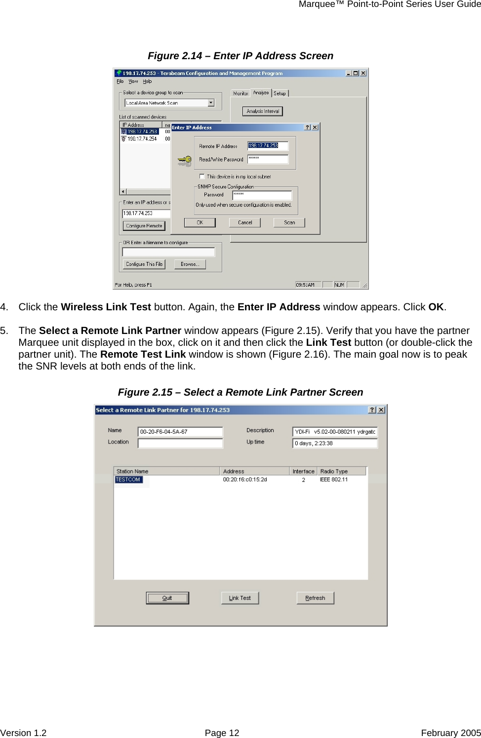     Marquee™ Point-to-Point Series User Guide Figure 2.14 – Enter IP Address Screen    5.   appears (Figure 2.15). Verify that you have the partner Marquee unit displayed in the box, click on it and then click the Link Test button (or double-click the partner unit). The Remote Test Li 16). The main goal now is to peak the SNR levels at both ends of the link. Figure 2.15 – Select a Remote Link Partner Screen 4. Click the Wireless Link Test button. Again, the Enter IP Address window appears. Click OK. The Select a Remote Link Partner windownk window is shown (Figure 2. Version 1.2  Page 12  February 2005 