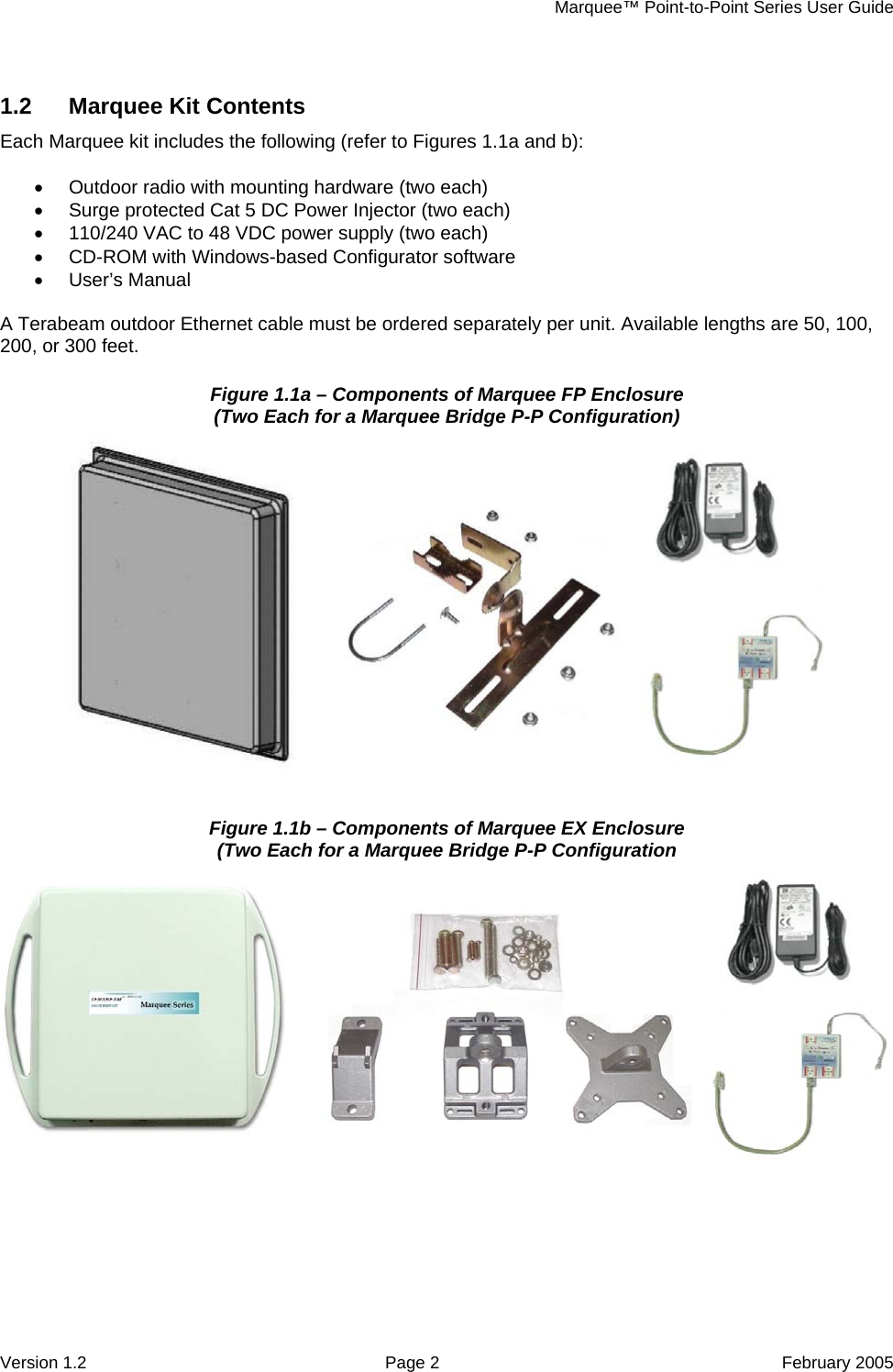     Marquee™ Point-to-Point Series User Guide 1.2  Marquee Kit Contents Each Marquee kit includes the following (refer to Figures 1.1a and b):  •  Outdoor radio with mounting hardware (two each) •  Surge protected Cat 5 DC Power Injector (two each) •  110/240 VAC to 48 VDC power supply (two each) •  CD-ROM with Windows-based Configurator software • User’s Manual  A Terabeam outdoor Ethernet cable must be ordered separately per unit. Available lengths are 50, 100, 200, or 300 feet. Figure 1.1a – Components of Marquee FP Enclosure (Two Each for a Marquee Bridge P-P Configuration)   Figure 1.1b – Components of Marquee EX Enclosure (Two Each for a Marquee Bridge P-P Configuration   Version 1.2  Page 2  February 2005 