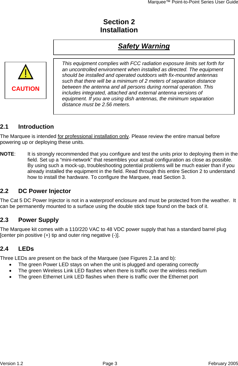     Marquee™ Point-to-Point Series User Guide Section 2    Installation   Safety Warning    This equipment complies with FCC radiation exposure limits set forth for an uncontrolled environment when installed as directed. The equipment should be installed and operated outdoors with fix-mounted antennas such that there will be a minimum of 2 meters of separation distance between the antenna and all persons during normal operation. This includes integrated, attached and external antenna versions of equipment. If you are using dish antennas, the minimum separation distance must be 2.56 meters.   CAUTION          2.1 Introduction The Marquee is intended for professional installation only. Please review the entire manual before powering up or deploying these units.  NOTE:  It is strongly recommended that you configure and test the units prior to deploying them in the field. Set up a “mini-network” that resembles your actual configuration as close as possible. By using such a mock-up, troubleshooting potential problems will be much easier than if you already installed the equipment in the field. Read through this entire Section 2 to understand how to install the hardware. To configure the Marquee, read Section 3. 2.2 DC Power Injector The Cat 5 DC Power Injector is not in a waterproof enclosure and must be protected from the weather.  It can be permanently mounted to a surface using the double stick tape found on the back of it. 2.3 Power Supply The Marquee kit comes with a 110/220 VAC to 48 VDC power supply that has a standard barrel plug [center pin positive (+) tip and outer ring negative (-)]. 2.4 LEDs Three LEDs are present on the back of the Marquee (see Figures 2.1a and b): •  The green Power LED stays on when the unit is plugged and operating correctly •  The green Wireless Link LED flashes when there is traffic over the wireless medium •  The green Ethernet Link LED flashes when there is traffic over the Ethernet port Version 1.2  Page 3  February 2005 