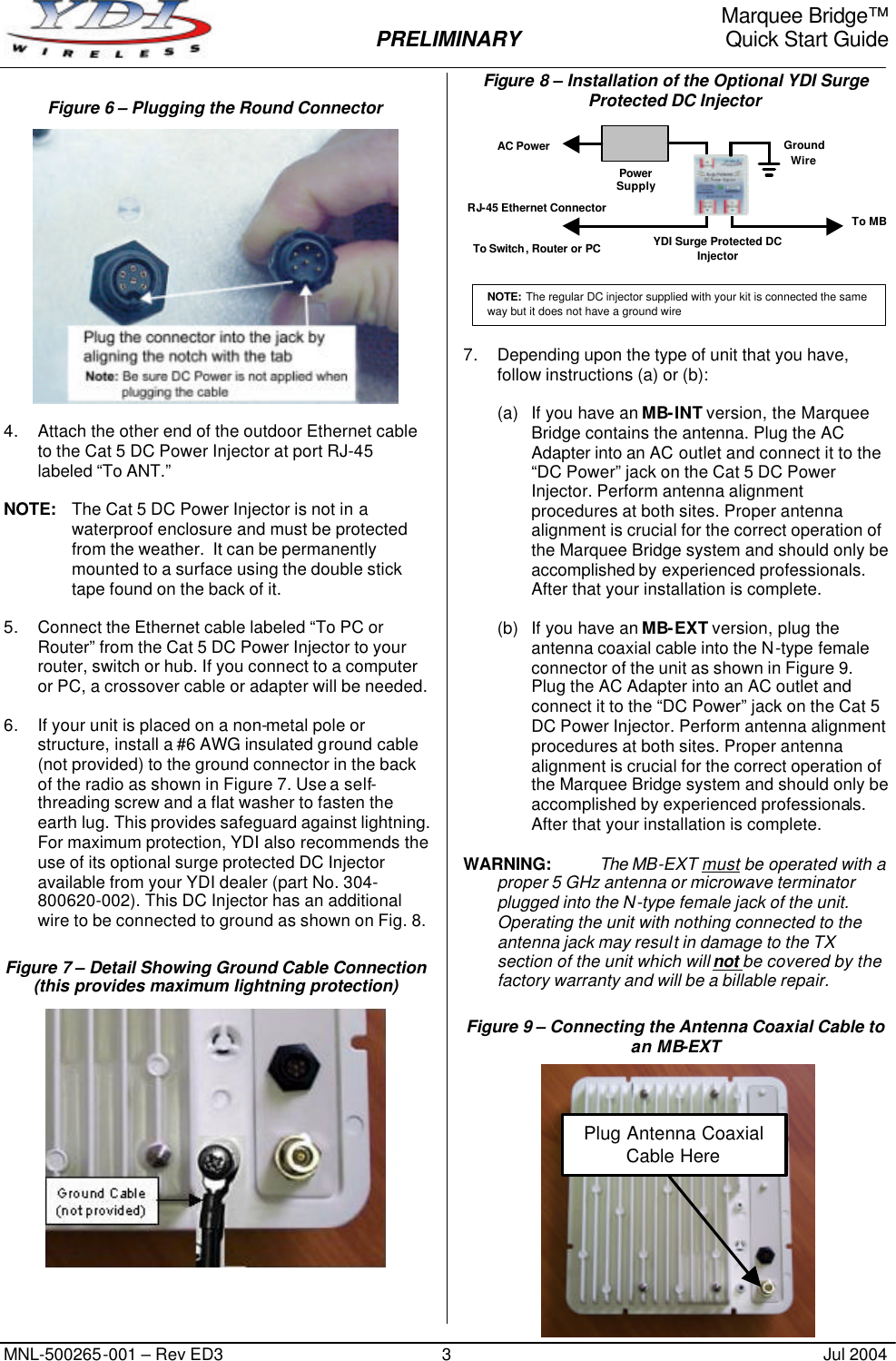     Marquee Bridge™  PRELIMINARY Quick Start Guide MNL-500265-001 – Rev ED3 3 Jul 2004 Figure 6 – Plugging the Round Connector   4. Attach the other end of the outdoor Ethernet cable to the Cat 5 DC Power Injector at port RJ-45 labeled “To ANT.”  NOTE: The Cat 5 DC Power Injector is not in a waterproof enclosure and must be protected from the weather.  It can be permanently mounted to a surface using the double stick tape found on the back of it.  5. Connect the Ethernet cable labeled “To PC or Router” from the Cat 5 DC Power Injector to your router, switch or hub. If you connect to a computer or PC, a crossover cable or adapter will be needed.  6. If your unit is placed on a non-metal pole or structure, install a #6 AWG insulated ground cable (not provided) to the ground connector in the back of the radio as shown in Figure 7. Use a self-threading screw and a flat washer to fasten the earth lug. This provides safeguard against lightning. For maximum protection, YDI also recommends the use of its optional surge protected DC Injector available from your YDI dealer (part No. 304-800620-002). This DC Injector has an additional wire to be connected to ground as shown on Fig. 8. Figure 7 – Detail Showing Ground Cable Connection (this provides maximum lightning protection)   Figure 8 – Installation of the Optional YDI Surge Protected DC Injector  7. Depending upon the type of unit that you have, follow instructions (a) or (b):  (a) If you have an MB-INT version, the Marquee Bridge contains the antenna. Plug the AC Adapter into an AC outlet and connect it to the “DC Power” jack on the Cat 5 DC Power Injector. Perform antenna alignment procedures at both sites. Proper antenna alignment is crucial for the correct operation of the Marquee Bridge system and should only be accomplished by experienced professionals. After that your installation is complete.  (b) If you have an MB-EXT version, plug the antenna coaxial cable into the N-type female connector of the unit as shown in Figure 9. Plug the AC Adapter into an AC outlet and connect it to the “DC Power” jack on the Cat 5 DC Power Injector. Perform antenna alignment procedures at both sites. Proper antenna alignment is crucial for the correct operation of the Marquee Bridge system and should only be accomplished by experienced professionals. After that your installation is complete.  WARNING: The MB-EXT must be operated with a proper 5 GHz antenna or microwave terminator plugged into the N-type female jack of the unit. Operating the unit with nothing connected to the antenna jack may result in damage to the TX section of the unit which will not be covered by the factory warranty and will be a billable repair. Figure 9 – Connecting the Antenna Coaxial Cable to an MB-EXT              Plug Antenna Coaxial Cable Here AC Power RJ-45 Ethernet Connector   To Switch, Router or PC To MB Power Supply YDI Surge Protected DC Injector Ground Wire NOTE: The regular DC injector supplied with your kit is connected the same way but it does not have a ground wire 