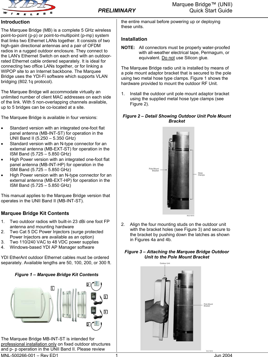     Marquee Bridge™ (UNII)  PRELIMINARY  Quick Start Guide Introduction The Marquee Bridge (MB) is a complete 5 GHz wireless point-to-point (p-p) or point-to-multipoint (p-mp) system that links two Ethernet LANs together. It consists of two high-gain directional antennas and a pair of OFDM radios in a rugged outdoor enclosure. They connect to the LAN&apos;s Ethernet Switch on each end with an outdoor-rated Ethernet cable ordered separately. It is ideal for connecting two office LANs together, or for linking a WIPOP site to an Internet backbone. The Marquee Bridge uses the YDI-Fi software which supports VLAN bridging (802.1q protocol).  The Marquee Bridge will accommodate virtually an unlimited number of client MAC addresses on each side of the link. With 5 non-overlapping channels available, up to 5 bridges can be co-located at a site.  The Marquee Bridge is available in four versions:  •  Standard version with an integrated one-foot flat panel antenna (MB-INT-ST) for operation in the UNII Band II (5.250 – 5.350 GHz) •  Standard version with an N-type connector for an external antenna (MB-EXT-ST) for operation in the ISM Band (5.725 – 5.850 GHz) •  High Power version with an integrated one-foot flat panel antenna (MB-INT-HP) for operation in the ISM Band (5.725 – 5.850 GHz) •  High Power version with an N-type connector for an external antenna (MB-EXT-HP) for operation in the ISM Band (5.725 – 5.850 GHz)  This manual applies to the Marquee Bridge version that operates in the UNII Band II (MB-INT-ST). Marquee Bridge Kit Contents 1.  Two outdoor radios with built-in 23 dBi one foot FP antenna and mounting hardware 2.  Two Cat 5 DC Power Injectors (surge protected Power Injectors are available as an option) 3.  Two 110/240 VAC to 48 VDC power supplies 4.  Windows-based YDI AP Manager software  YDI EtherAnt outdoor Ethernet cables must be ordered separately. Available lengths are 50, 100, 200, or 300 ft. Figure 1 – Marquee Bridge Kit Contents   The Marquee Bridge MB-INT-ST is intended for professional installation only on fixed outdoor structures and p- p operation in the UNII Band II. Please review the entire manual before powering up or deploying these units. Installation NOTE:  All connectors must be properly water-proofed with all-weather electrical tape, Permagum, or equivalent. Do not use Silicon glue.  The Marquee Bridge radio unit is installed by means of a pole mount adaptor bracket that is secured to the pole using two metal hose type clamps. Figure 1 shows the hardware provided to mount the outdoor RF Unit.  1.  Install the outdoor unit pole mount adaptor bracket using the supplied metal hose type clamps (see Figure 2). Figure 2 – Detail Showing Outdoor Unit Pole Mount Bracket   2.  Align the four mounting studs on the outdoor unit with the bracket holes (see Figure 3) and secure to the bracket by pushing down the latches as shown in Figures 4a and 4b. Figure 3 – Attaching the Marquee Bridge Outdoor Unit to the Pole Mount Bracket  21 332MNL-500266-001 – Rev ED1  1  Jun 2004 