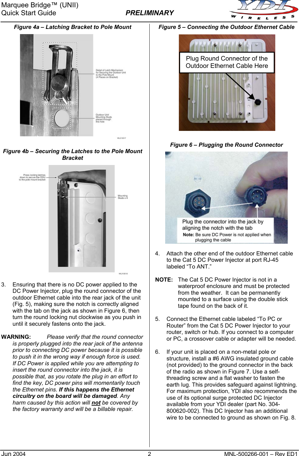 Marquee Bridge™ (UNII) Quick Start Guide  PRELIMINARY   2  MNL-500266-001 – Rev ED1 Figure 4a – Latching Bracket to Pole Mount  Figure 4b – Securing the Latches to the Pole Mount Bracket   3.  Ensuring that there is no DC power applied to the DC Power Injector, plug the round connector of the outdoor Ethernet cable into the rear jack of the unit (Fig. 5), making sure the notch is correctly aligned with the tab on the jack as shown in Figure 6, then turn the round locking nut clockwise as you push in until it securely fastens onto the jack.  WARNING: Please verify that the round connector is properly plugged into the rear jack of the antenna prior to connecting DC power because it is possible to push it in the wrong way if enough force is used. If DC Power is applied while you are attempting to insert the round connector into the jack, it is possible that, as you rotate the plug in an effort to find the key, DC power pins will momentarily touch the Ethernet pins. If this happens the Ethernet circuitry on the board will be damaged. Any harm caused by this action will not be covered by the factory warranty and will be a billable repair.     Figure 5 – Connecting the Outdoor Ethernet Cable                Plug Round Connector of the Outdoor Ethernet Cable HereFigure 6 – Plugging the Round Connector   4.  Attach the other end of the outdoor Ethernet cable to the Cat 5 DC Power Injector at port RJ-45 labeled “To ANT.”  NOTE:  The Cat 5 DC Power Injector is not in a waterproof enclosure and must be protected from the weather.  It can be permanently mounted to a surface using the double stick tape found on the back of it.  5.  Connect the Ethernet cable labeled “To PC or Router” from the Cat 5 DC Power Injector to your router, switch or hub. If you connect to a computer or PC, a crossover cable or adapter will be needed.  6.  If your unit is placed on a non-metal pole or structure, install a #6 AWG insulated ground cable (not provided) to the ground connector in the back of the radio as shown in Figure 7. Use a self-threading screw and a flat washer to fasten the earth lug. This provides safeguard against lightning. For maximum protection, YDI also recommends the use of its optional surge protected DC Injector available from your YDI dealer (part No. 304-800620-002). This DC Injector has an additional wire to be connected to ground as shown on Fig. 8.     Jun 2004