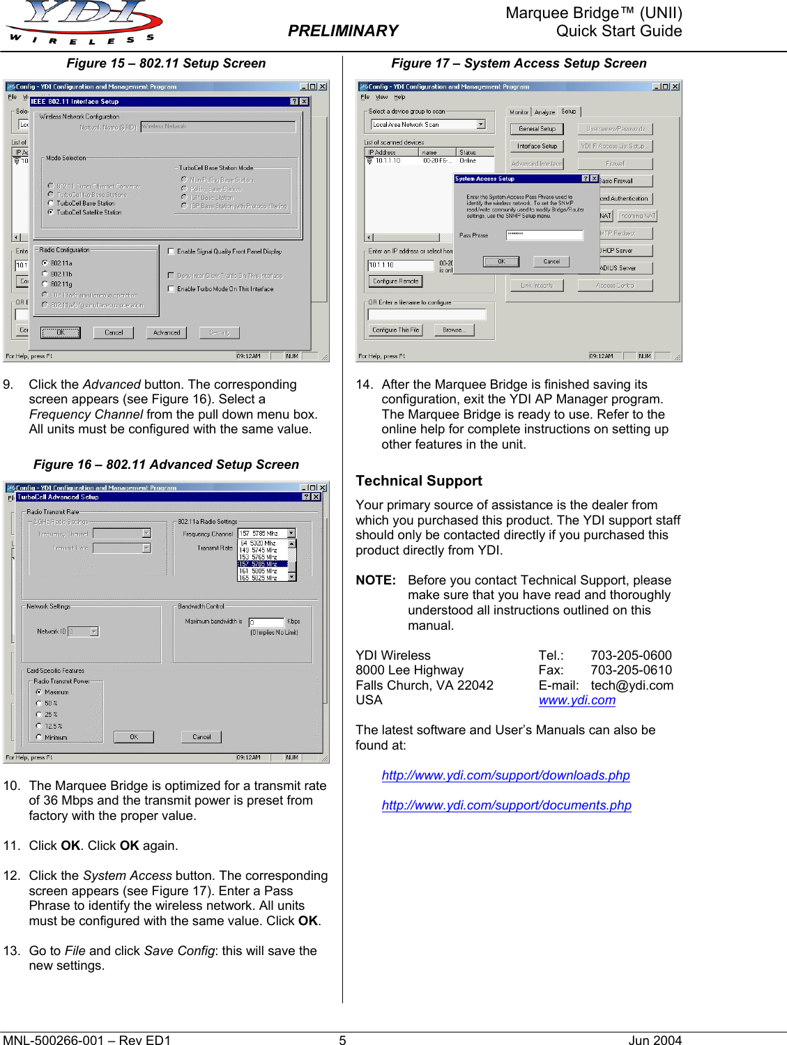     Marquee Bridge™ (UNII)  PRELIMINARY  Quick Start Guide Figure 15 – 802.11 Setup Screen   9. Click the Advanced button. The corresponding screen appears (see Figure 16). Select a Frequency Channel from the pull down menu box. All units must be configured with the same value. Figure 16 – 802.11 Advanced Setup Screen   10.  The Marquee Bridge is optimized for a transmit rate of 36 Mbps and the transmit power is preset from factory with the proper value.  11. Click OK. Click OK again.  12. Click the System Access button. The corresponding screen appears (see Figure 17). Enter a Pass Phrase to identify the wireless network. All units must be configured with the same value. Click OK.  13. Go to File and click Save Config: this will save the new settings.   Figure 17 – System Access Setup Screen   14.  After the Marquee Bridge is finished saving its configuration, exit the YDI AP Manager program. The Marquee Bridge is ready to use. Refer to the online help for complete instructions on setting up other features in the unit. Technical Support Your primary source of assistance is the dealer from which you purchased this product. The YDI support staff should only be contacted directly if you purchased this product directly from YDI.  NOTE:  Before you contact Technical Support, please make sure that you have read and thoroughly understood all instructions outlined on this manual.  YDI Wireless  Tel.:   703-205-0600 8000 Lee Highway  Fax:   703-205-0610 Falls Church, VA 22042  E-mail:  tech@ydi.com USA  www.ydi.com  The latest software and User’s Manuals can also be found at:  http://www.ydi.com/support/downloads.php  http://www.ydi.com/support/documents.php MNL-500266-001 – Rev ED1  5  Jun 2004 