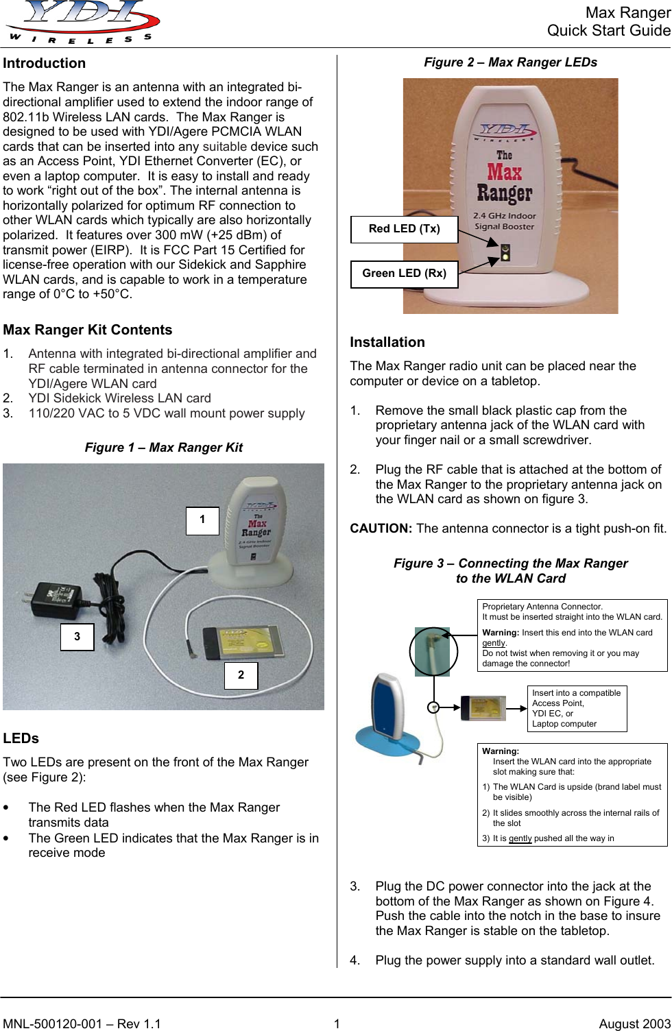   Max Ranger     Quick Start Guide Figure 2 – Max Ranger LEDs Introduction  The Max Ranger is an antenna with an integrated bi-directional amplifier used to extend the indoor range of 802.11b Wireless LAN cards.  The Max Ranger is designed to be used with YDI/Agere PCMCIA WLAN cards that can be inserted into any suitable device such as an Access Point, YDI Ethernet Converter (EC), or even a laptop computer.  It is easy to install and ready to work “right out of the box”. The internal antenna is horizontally polarized for optimum RF connection to other WLAN cards which typically are also horizontally polarized.  It features over 300 mW (+25 dBm) of transmit power (EIRP).  It is FCC Part 15 Certified for license-free operation with our Sidekick and Sapphire WLAN cards, and is capable to work in a temperature range of 0°C to +50°C. Max Ranger Kit Contents  Installation 1.  Antenna with integrated bi-directional amplifier and RF cable terminated in antenna connector for the YDI/Agere WLAN card The Max Ranger radio unit can be placed near the computer or device on a tabletop.  2.  YDI Sidekick Wireless LAN card 1.  Remove the small black plastic cap from the proprietary antenna jack of the WLAN card with your finger nail or a small screwdriver. 3.  110/220 VAC to 5 VDC wall mount power supply Figure 1 – Max Ranger Kit   2.  Plug the RF cable that is attached at the bottom of the Max Ranger to the proprietary antenna jack on the WLAN card as shown on figure 3.   CAUTION: The antenna connector is a tight push-on fit. Figure 3 – Connecting the Max Ranger to the WLAN Card Warning:Insert the WLAN card into the appropriate slot making sure that:1) The WLAN Card is upside (brand label must be visible)2) It slides smoothly across the internal rails of the slot3) It is gently pushed all the way inProprietary Antenna Connector.It must be inserted straight into the WLAN card.Warning: Insert this end into the WLAN card gently.Do not twist when removing it or you may damage the connector!Insert into a compatible Access Point,YDI EC, orLaptop computer LEDs Two LEDs are present on the front of the Max Ranger (see Figure 2):  •  The Red LED flashes when the Max Ranger transmits data •  The Green LED indicates that the Max Ranger is in receive mode          3.  Plug the DC power connector into the jack at the bottom of the Max Ranger as shown on Figure 4.  Push the cable into the notch in the base to insure the Max Ranger is stable on the tabletop.  4.  Plug the power supply into a standard wall outlet. Red LED (Tx) Green LED (Rx)2 1 3 MNL-500120-001 – Rev 1.1  1  August 2003 