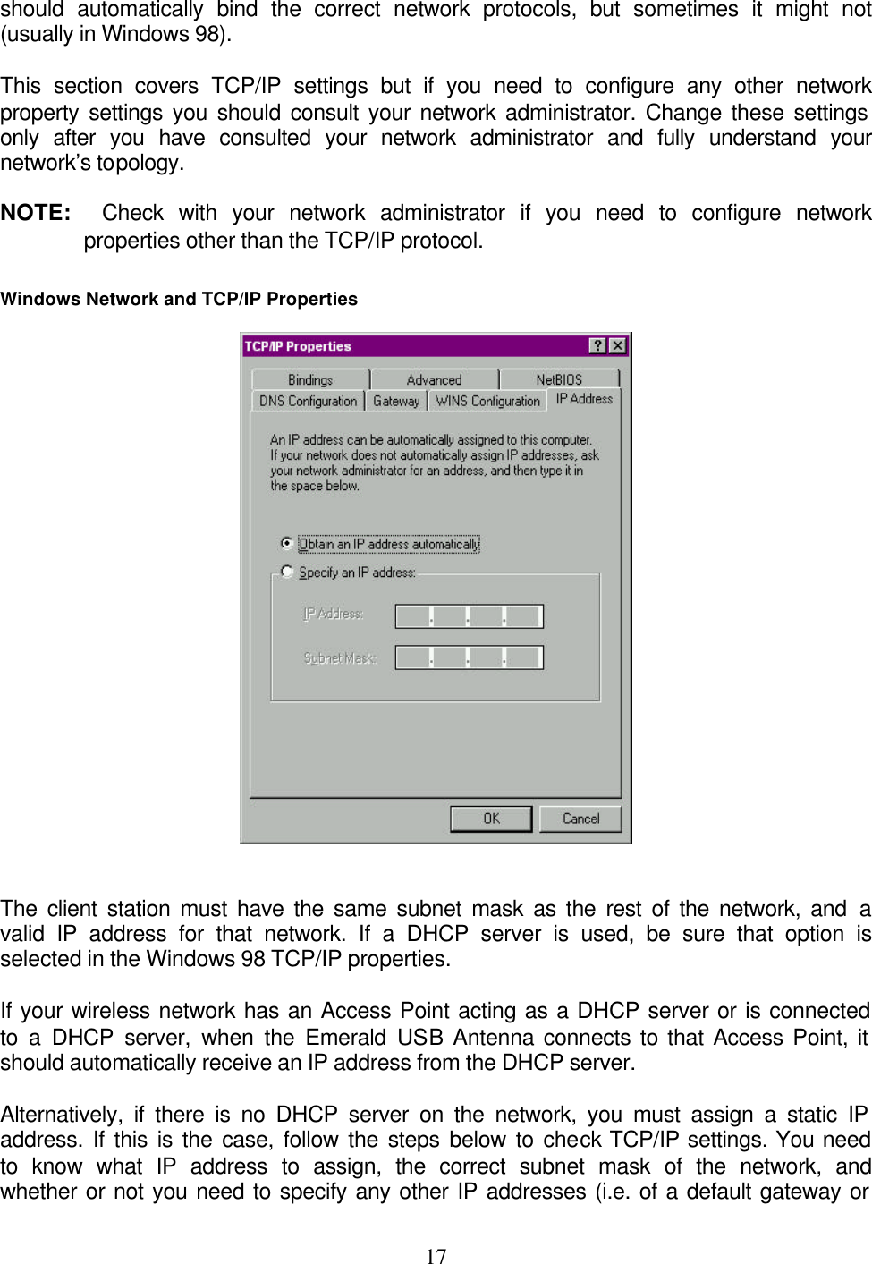    17should automatically bind the correct network protocols, but sometimes it might not (usually in Windows 98).  This section covers TCP/IP settings but if you need to configure any other network property settings you should consult your network administrator. Change these settings only after you have consulted your network administrator and fully understand your network’s topology.  NOTE:  Check with your network administrator if you need to configure network properties other than the TCP/IP protocol.   Windows Network and TCP/IP Properties    The client station must have the same subnet mask as the rest of the network, and a valid IP address for that network. If a DHCP server is used, be sure that option is selected in the Windows 98 TCP/IP properties.   If your wireless network has an Access Point acting as a DHCP server or is connected to a DHCP server, when the Emerald USB Antenna connects to that Access Point, it should automatically receive an IP address from the DHCP server.   Alternatively, if there is no DHCP server on the network, you must assign a static IP address. If this is the case, follow the steps below to check TCP/IP settings. You need to know what IP address to assign, the correct subnet mask of the network, and whether or not you need to specify any other IP addresses (i.e. of a default gateway or 