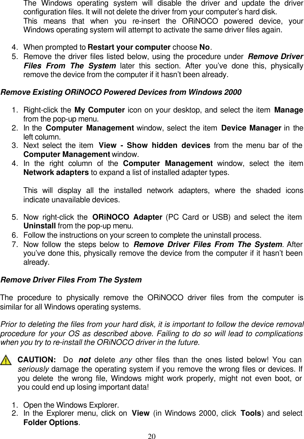    20The Windows operating system will disable the driver and update the driver configuration files. It will not delete the driver from your computer’s hard disk. This means that when you re-insert the ORiNOCO powered device, your Windows operating system will attempt to activate the same driver files again.  4. When prompted to Restart your computer choose No. 5. Remove the driver files listed below, using the procedure under Remove Driver Files From The System later this section. After you’ve done this, physically remove the device from the computer if it hasn’t been already.  Remove Existing ORiNOCO Powered Devices from Windows 2000  1. Right-click the My Computer icon on your desktop, and select the item Manage from the pop-up menu. 2. In the Computer Management window, select the item Device Manager in the left column. 3. Next select the item  View  - Show hidden devices from the menu bar of the Computer Management window. 4. In the right column of the Computer Management window, select the item Network adapters to expand a list of installed adapter types.  This will display all the installed network adapters, where the shaded icons indicate unavailable devices.  5. Now right-click the  ORiNOCO Adapter (PC Card or USB) and select the item Uninstall from the pop-up menu. 6. Follow the instructions on your screen to complete the uninstall process. 7. Now follow the steps below to Remove Driver Files From The System. After you’ve done this, physically remove the device from the computer if it hasn’t been already.  Remove Driver Files From The System  The procedure to physically remove the ORiNOCO driver files from the computer is similar for all Windows operating systems.  Prior to deleting the files from your hard disk, it is important to follow the device removal procedure for your OS as described above. Failing to do so will lead to complications when you try to re-install the ORiNOCO driver in the future.  CAUTION:  Do  not  delete  any other files than the ones listed below! You can seriously damage the operating system if you remove the wrong files or devices. If you delete  the wrong file, Windows might work properly, might not even boot, or you could end up losing important data!  1. Open the Windows Explorer. 2. In the Explorer menu, click on  View (in Windows 2000, click  Tools) and select Folder Options.  