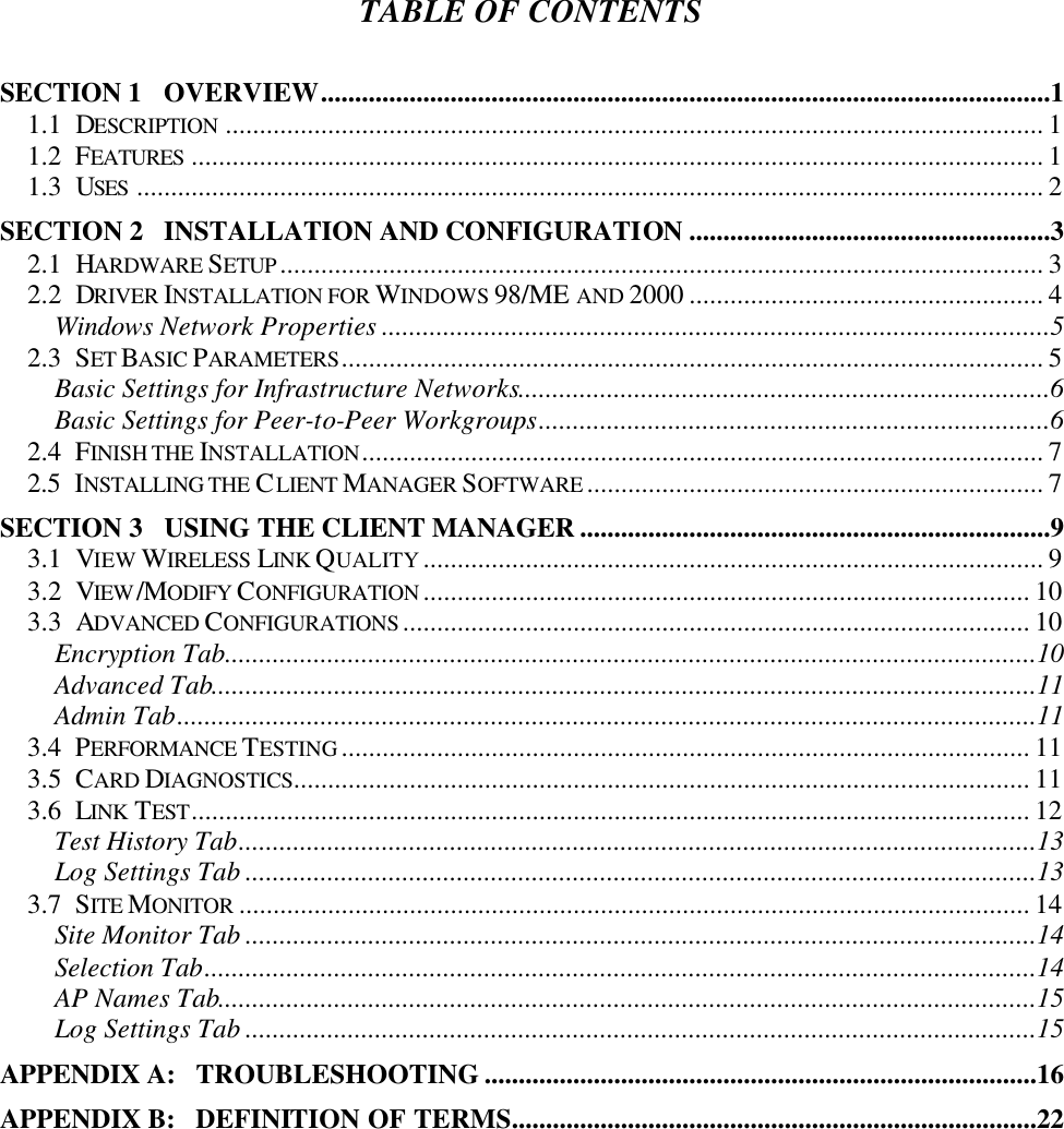TABLE OF CONTENTS  SECTION 1   OVERVIEW...........................................................................................................1 1.1  DESCRIPTION ........................................................................................................................ 1 1.2  FEATURES ............................................................................................................................. 1 1.3  USES ..................................................................................................................................... 2 SECTION 2   INSTALLATION AND CONFIGURATION .....................................................3 2.1  HARDWARE SETUP ................................................................................................................ 3 2.2  DRIVER INSTALLATION FOR WINDOWS 98/ME AND 2000 .................................................... 4 Windows Network Properties ..................................................................................................5 2.3  SET BASIC PARAMETERS....................................................................................................... 5 Basic Settings for Infrastructure Networks..............................................................................6 Basic Settings for Peer-to-Peer Workgroups...........................................................................6 2.4  FINISH THE INSTALLATION.................................................................................................... 7 2.5  INSTALLING THE CLIENT MANAGER SOFTWARE ................................................................... 7 SECTION 3   USING THE CLIENT MANAGER .....................................................................9 3.1  VIEW WIRELESS LINK QUALITY ........................................................................................... 9 3.2  VIEW /MODIFY CONFIGURATION ......................................................................................... 10 3.3  ADVANCED CONFIGURATIONS ............................................................................................ 10 Encryption Tab.......................................................................................................................10 Advanced Tab.........................................................................................................................11 Admin Tab..............................................................................................................................11 3.4  PERFORMANCE TESTING ..................................................................................................... 11 3.5  CARD DIAGNOSTICS............................................................................................................ 11 3.6  LINK TEST........................................................................................................................... 12 Test History Tab.....................................................................................................................13 Log Settings Tab ....................................................................................................................13 3.7  SITE MONITOR .................................................................................................................... 14 Site Monitor Tab ....................................................................................................................14 Selection Tab..........................................................................................................................14 AP Names Tab........................................................................................................................15 Log Settings Tab ....................................................................................................................15 APPENDIX A:   TROUBLESHOOTING .................................................................................16 APPENDIX B:   DEFINITION OF TERMS.............................................................................22 