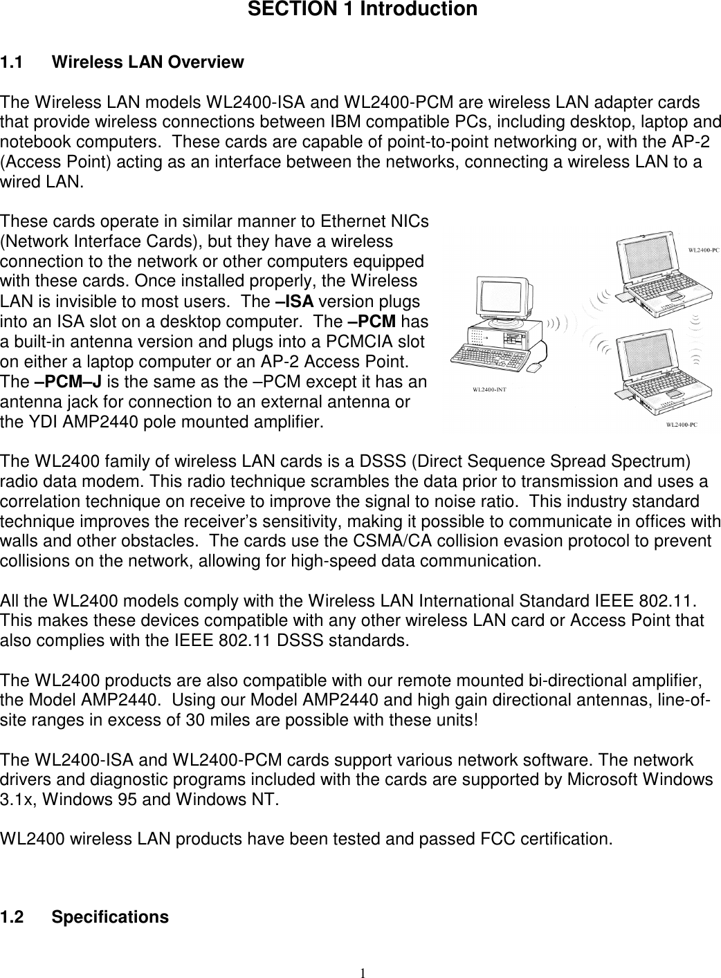 1SECTION 1 Introduction1.1 Wireless LAN OverviewThe Wireless LAN models WL2400-ISA and WL2400-PCM are wireless LAN adapter cardsthat provide wireless connections between IBM compatible PCs, including desktop, laptop andnotebook computers.  These cards are capable of point-to-point networking or, with the AP-2(Access Point) acting as an interface between the networks, connecting a wireless LAN to awired LAN.These cards operate in similar manner to Ethernet NICs(Network Interface Cards), but they have a wirelessconnection to the network or other computers equippedwith these cards. Once installed properly, the WirelessLAN is invisible to most users.  The –ISA version plugsinto an ISA slot on a desktop computer.  The –PCM hasa built-in antenna version and plugs into a PCMCIA sloton either a laptop computer or an AP-2 Access Point.The –PCM–J is the same as the –PCM except it has anantenna jack for connection to an external antenna orthe YDI AMP2440 pole mounted amplifier.The WL2400 family of wireless LAN cards is a DSSS (Direct Sequence Spread Spectrum)radio data modem. This radio technique scrambles the data prior to transmission and uses acorrelation technique on receive to improve the signal to noise ratio.  This industry standardtechnique improves the receiver’s sensitivity, making it possible to communicate in offices withwalls and other obstacles.  The cards use the CSMA/CA collision evasion protocol to preventcollisions on the network, allowing for high-speed data communication.All the WL2400 models comply with the Wireless LAN International Standard IEEE 802.11.This makes these devices compatible with any other wireless LAN card or Access Point thatalso complies with the IEEE 802.11 DSSS standards.The WL2400 products are also compatible with our remote mounted bi-directional amplifier,the Model AMP2440.  Using our Model AMP2440 and high gain directional antennas, line-of-site ranges in excess of 30 miles are possible with these units!The WL2400-ISA and WL2400-PCM cards support various network software. The networkdrivers and diagnostic programs included with the cards are supported by Microsoft Windows3.1x, Windows 95 and Windows NT.WL2400 wireless LAN products have been tested and passed FCC certification.1.2 Specifications