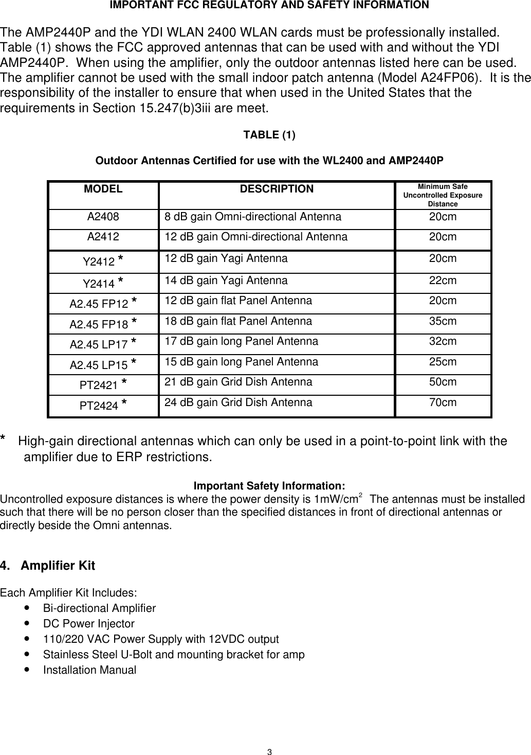 3IMPORTANT FCC REGULATORY AND SAFETY INFORMATIONThe AMP2440P and the YDI WLAN 2400 WLAN cards must be professionally installed.Table (1) shows the FCC approved antennas that can be used with and without the YDIAMP2440P.  When using the amplifier, only the outdoor antennas listed here can be used.The amplifier cannot be used with the small indoor patch antenna (Model A24FP06).  It is theresponsibility of the installer to ensure that when used in the United States that therequirements in Section 15.247(b)3iii are meet.TABLE (1)Outdoor Antennas Certified for use with the WL2400 and AMP2440PMODEL DESCRIPTION Minimum SafeUncontrolled ExposureDistanceA2408 8 dB gain Omni-directional Antenna 20cmA2412 12 dB gain Omni-directional Antenna 20cmY2412 *12 dB gain Yagi Antenna 20cmY2414 *14 dB gain Yagi Antenna 22cmA2.45 FP12 *12 dB gain flat Panel Antenna 20cmA2.45 FP18 *18 dB gain flat Panel Antenna 35cmA2.45 LP17 *17 dB gain long Panel Antenna 32cmA2.45 LP15 *15 dB gain long Panel Antenna 25cmPT2421 *21 dB gain Grid Dish Antenna 50cmPT2424 *24 dB gain Grid Dish Antenna 70cm*   High-gain directional antennas which can only be used in a point-to-point link with theamplifier due to ERP restrictions.Important Safety Information:Uncontrolled exposure distances is where the power density is 1mW/cm2    The antennas must be installedsuch that there will be no person closer than the specified distances in front of directional antennas ordirectly beside the Omni antennas.4. Amplifier KitEach Amplifier Kit Includes:• Bi-directional Amplifier• DC Power Injector• 110/220 VAC Power Supply with 12VDC output• Stainless Steel U-Bolt and mounting bracket for amp• Installation Manual