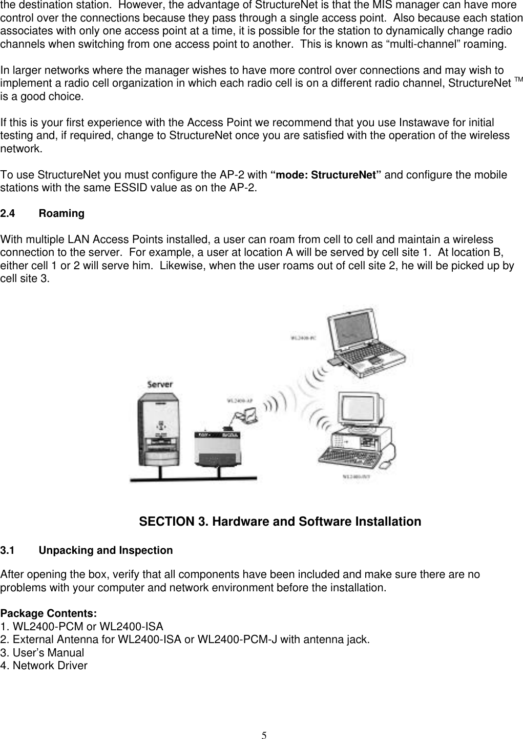 5the destination station.  However, the advantage of StructureNet is that the MIS manager can have morecontrol over the connections because they pass through a single access point.  Also because each stationassociates with only one access point at a time, it is possible for the station to dynamically change radiochannels when switching from one access point to another.  This is known as “multi-channel” roaming.In larger networks where the manager wishes to have more control over connections and may wish toimplement a radio cell organization in which each radio cell is on a different radio channel, StructureNet TMis a good choice.If this is your first experience with the Access Point we recommend that you use Instawave for initialtesting and, if required, change to StructureNet once you are satisfied with the operation of the wirelessnetwork.To use StructureNet you must configure the AP-2 with “mode: StructureNet” and configure the mobilestations with the same ESSID value as on the AP-2.2.4 RoamingWith multiple LAN Access Points installed, a user can roam from cell to cell and maintain a wirelessconnection to the server.  For example, a user at location A will be served by cell site 1.  At location B,either cell 1 or 2 will serve him.  Likewise, when the user roams out of cell site 2, he will be picked up bycell site 3.SECTION 3. Hardware and Software Installation3.1 Unpacking and InspectionAfter opening the box, verify that all components have been included and make sure there are noproblems with your computer and network environment before the installation.Package Contents:1. WL2400-PCM or WL2400-ISA2. External Antenna for WL2400-ISA or WL2400-PCM-J with antenna jack.3. User’s Manual4. Network Driver