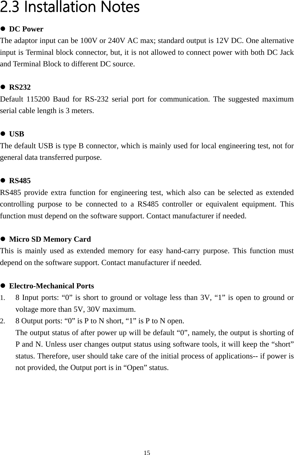 2.3 Installation Notes z DC Power The adaptor input can be 100V or 240V AC max; standard output is 12V DC. One alternative  RS232 5200 Baud for RS-232 serial port for communication. The suggested maximum  USB ult USB is type B connector, which is mainly used for local engineering test, not for  RS485 vide extra function for engineering test, which also can be selected as extended  Micro SD Memory Card ed memory for easy hand-carry purpose. This function must  Electro-Mechanical Ports  to ground or voltage less than 3V, “1” is open to ground or s P to N open. , namely, the output is shorting of input is Terminal block connector, but, it is not allowed to connect power with both DC Jack and Terminal Block to different DC source.  zDefault 11serial cable length is 3 meters.  zThe defageneral data transferred purpose.  zRS485 procontrolling purpose to be connected to a RS485 controller or equivalent equipment. This function must depend on the software support. Contact manufacturer if needed.  zThis is mainly used as extenddepend on the software support. Contact manufacturer if needed.  z1. 8 Input ports: “0” is shortvoltage more than 5V, 30V maximum. 2. 8 Output ports: “0” is P to N short, “1” iThe output status of after power up will be default “0”P and N. Unless user changes output status using software tools, it will keep the “short” status. Therefore, user should take care of the initial process of applications-- if power is not provided, the Output port is in “Open” status.   15  