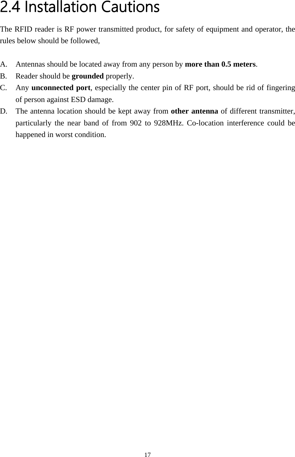2.4 Installation Cautions The RFID reader is RF power transmitted product, for safety of equipment and operator, the rules below should be followed,  A. Antennas should be located away from any person by more than 0.5 meters. B. Reader should be grounded properly. C. Any unconnected port, especially the center pin of RF port, should be rid of fingering of person against ESD damage. D. The antenna location should be kept away from other antenna of different transmitter, particularly the near band of from 902 to 928MHz. Co-location interference could be happened in worst condition.  17  