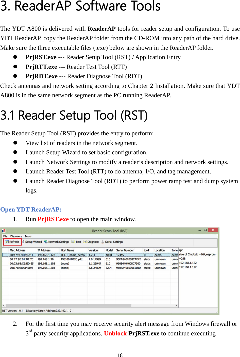  3. ReaderAP Software Tools The YDT A800 is delivered with ReaderAP tools for reader setup and configuration. To use YDT ReaderAP, copy the ReaderAP folder from the CD-ROM into any path of the hard drive. Make sure the three executable files (.exe) below are shown in the ReaderAP folder. z PrjRST.exe --- Reader Setup Tool (RST) / Application Entry z PrjRTT.exe --- Reader Test Tool (RTT) z PrjRDT.exe --- Reader Diagnose Tool (RDT) Check antennas and network setting according to Chapter 2 Installation. Make sure that YDT A800 is in the same network segment as the PC running ReaderAP. 3.1 Reader Setup Tool (RST) The Reader Setup Tool (RST) provides the entry to perform: z View list of readers in the network segment. z Launch Setup Wizard to set basic configuration. z Launch Network Settings to modify a reader’s description and network settings. z Launch Reader Test Tool (RTT) to do antenna, I/O, and tag management. z Launch Reader Diagnose Tool (RDT) to perform power ramp test and dump system logs.  Open YDT ReaderAP: 1. Run PrjRST.exe to open the main window.  2. For the first time you may receive security alert message from Windows firewall or 3rd party security applications. Unblock PrjRST.exe to continue executing 18  