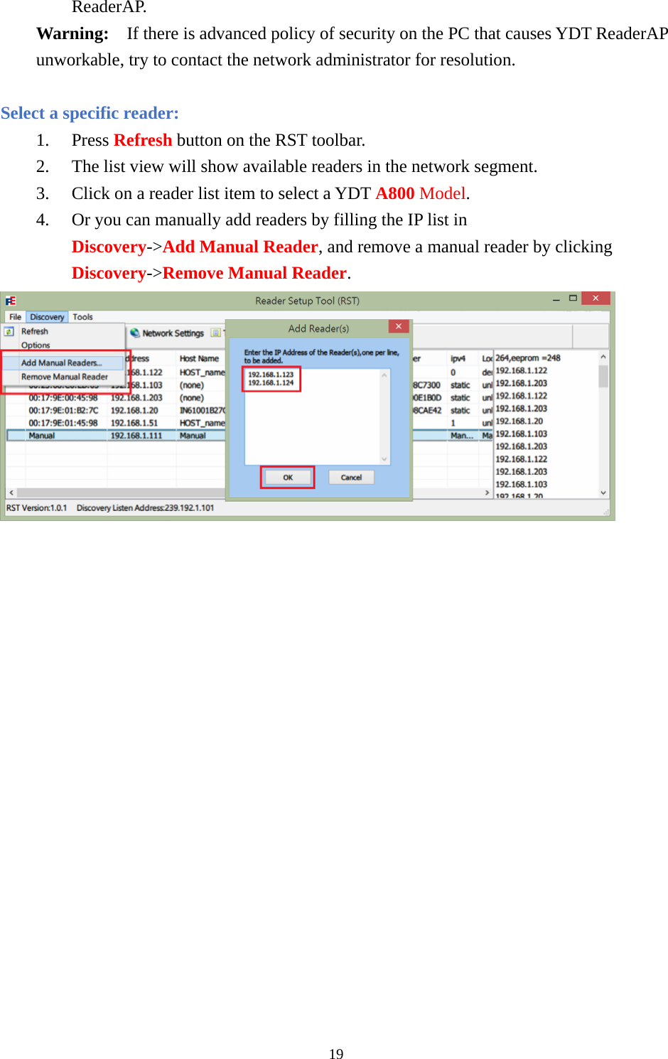 ReaderAP. Warning:  If there is advanced policy of security on the PC that causes YDT ReaderAP unworkable, try to contact the network administrator for resolution.  Select a specific reader: 1. Press Refresh button on the RST toolbar. 2. The list view will show available readers in the network segment. 3. Click on a reader list item to select a YDT A800 Model. 4. Or you can manually add readers by filling the IP list in Discovery-&gt;Add Manual Reader, and remove a manual reader by clicking Discovery-&gt;Remove Manual Reader.  19  