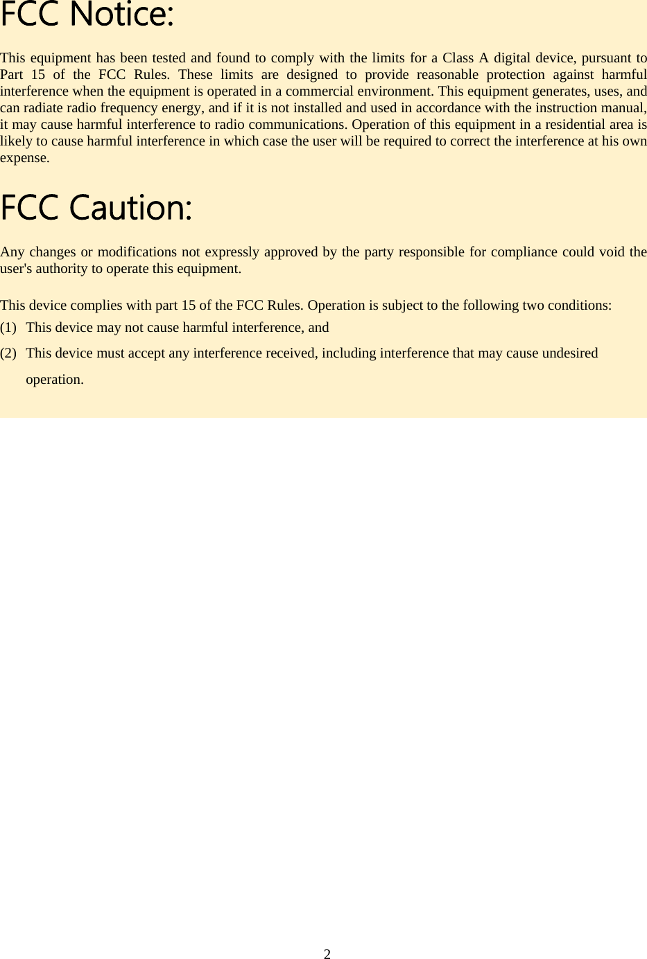   FCC Notice: This equipment has been tested and found to comply with the limits for a Class A digital device, pursuant to Part 15 of the FCC Rules. These limits are designed to provide reasonable protection against harmful interference when the equipment is operated in a commercial environment. This equipment generates, uses, and can radiate radio frequency energy, and if it is not installed and used in accordance with the instruction manual, it may cause harmful interference to radio communications. Operation of this equipment in a residential area is likely to cause harmful interference in which case the user will be required to correct the interference at his own expense. FCC Caution: Any changes or modifications not expressly approved by the party responsible for compliance could void the user&apos;s authority to operate this equipment. This device complies with part 15 of the FCC Rules. Operation is subject to the following two conditions: (1) This device may not cause harmful interference, and (2) This device must accept any interference received, including interference that may cause undesired operation.   2  