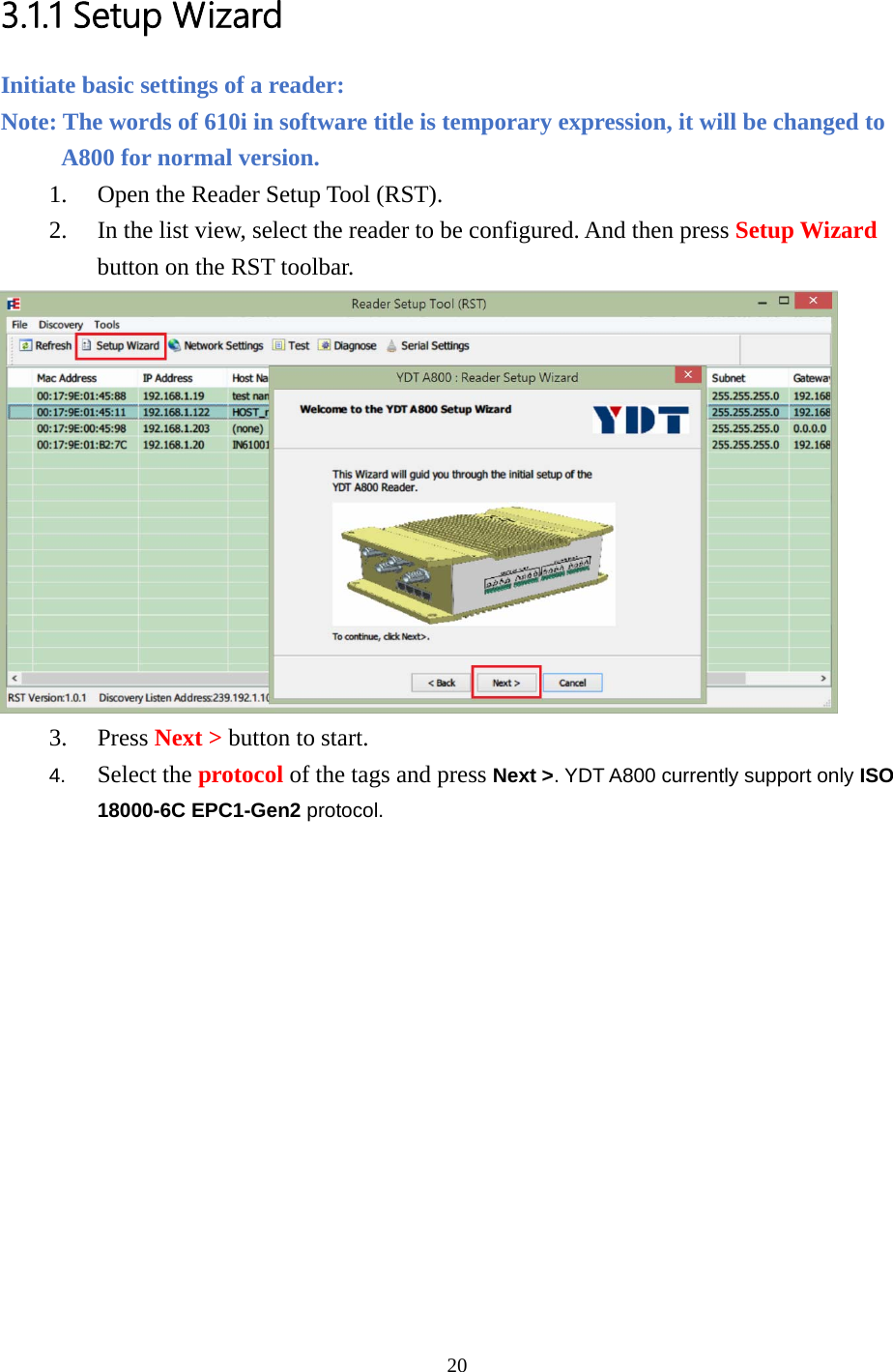  3.1.1 Setup Wizard Initiate basic settings of a reader:   Note: The words of 610i in software title is temporary expression, it will be changed to A800 for normal version. 1. Open the Reader Setup Tool (RST). 2. In the list view, select the reader to be configured. And then press Setup Wizard button on the RST toolbar.  3. Press Next &gt; button to start. 4.  Select the protocol of the tags and press Next &gt;. YDT A800 currently support only ISO 18000-6C EPC1-Gen2 protocol. 20  