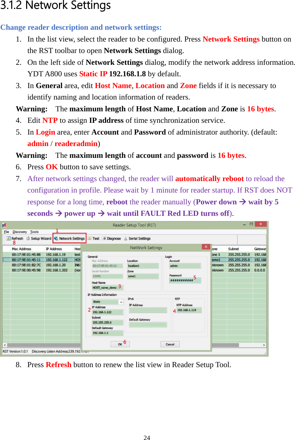  3.1.2 Network Settings Change reader description and network settings: 1. In the list view, select the reader to be configured. Press Network Settings button on the RST toolbar to open Network Settings dialog. 2. On the left side of Network Settings dialog, modify the network address information. YDT A800 uses Static IP 192.168.1.8 by default. 3. In General area, edit Host Name, Location and Zone fields if it is necessary to identify naming and location information of readers. Warning:  The maximum length of Host Name, Location and Zone is 16 bytes. 4. Edit NTP to assign IP address of time synchronization service. 5. In Login area, enter Account and Password of administrator authority. (default: admin / readeradmin) Warning:  The maximum length of account and password is 16 bytes. 6. Press OK button to save settings. 7. After network settings changed, the reader will automatically reboot to reload the configuration in profile. Please wait by 1 minute for reader startup. If RST does NOT response for a long time, reboot the reader manually (Power down Æ wait by 5 seconds Æ power up Æ wait until FAULT Red LED turns off).  8. Press Refresh button to renew the list view in Reader Setup Tool.   24  