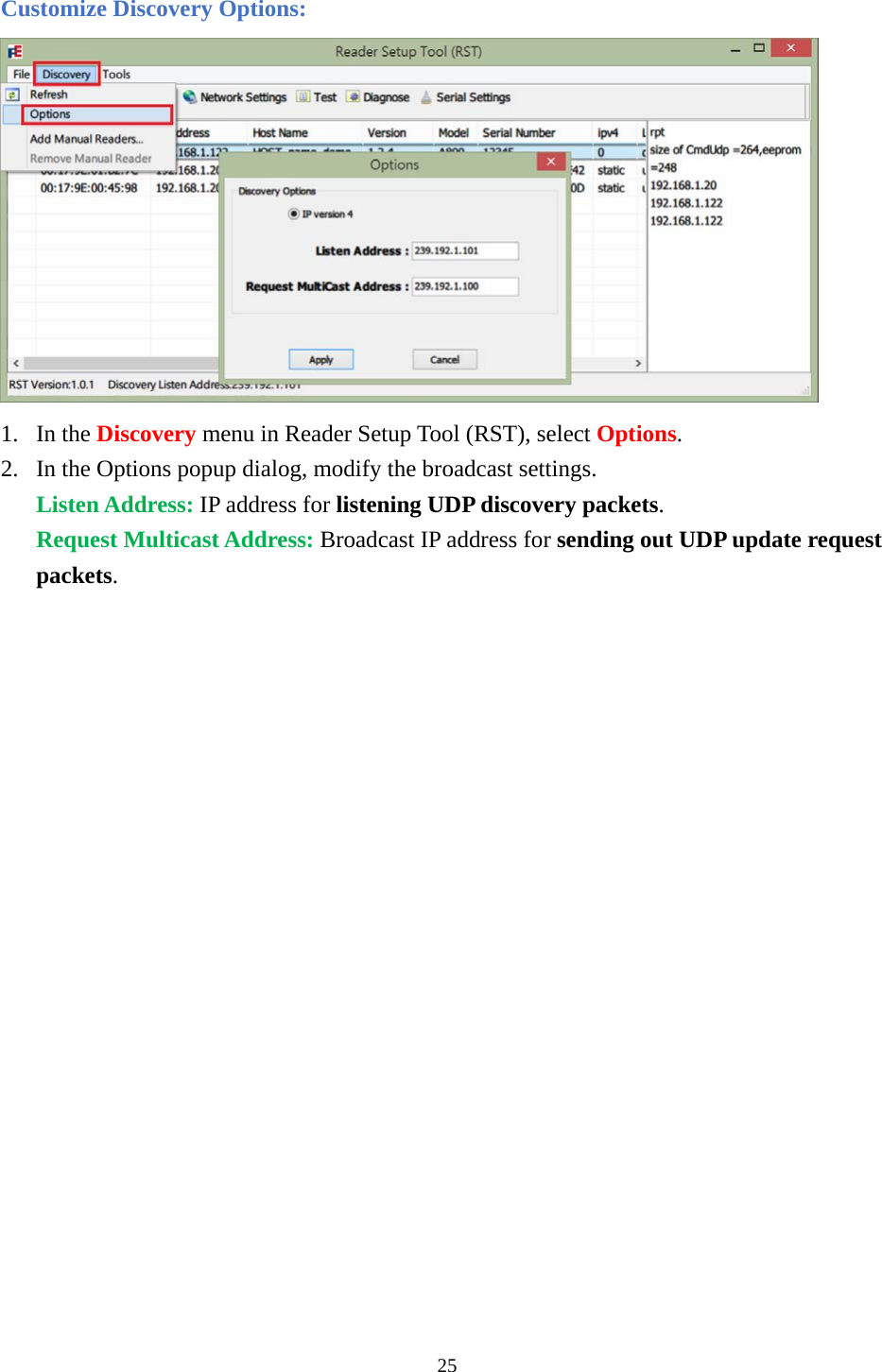 Customize Discovery Options:  1. In the Discovery menu in Reader Setup Tool (RST), select Options. 2. In the Options popup dialog, modify the broadcast settings. Listen Address: IP address for listening UDP discovery packets. Request Multicast Address: Broadcast IP address for sending out UDP update request packets.                  25  