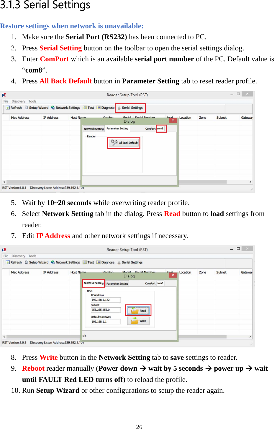 3.1.3 Serial Settings Restore settings when network is unavailable: 1. Make sure the Serial Port (RS232) has been connected to PC. 2. Press Serial Setting button on the toolbar to open the serial settings dialog. 3. Enter ComPort which is an available serial port number of the PC. Default value is “com8”. 4. Press All Back Default button in Parameter Setting tab to reset reader profile.  5. Wait by 10~20 seconds while overwriting reader profile. 6. Select Network Setting tab in the dialog. Press Read button to load settings from reader. 7. Edit IP Address and other network settings if necessary.  8. Press Write button in the Network Setting tab to save settings to reader. 9. Reboot reader manually (Power down Æ wait by 5 seconds Æ power up Æ wait until FAULT Red LED turns off) to reload the profile. 10. Run Setup Wizard or other configurations to setup the reader again. 26  