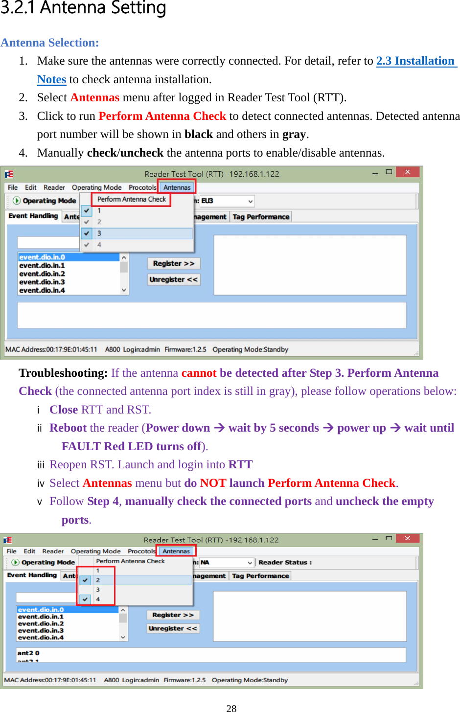 3.2.1 Antenna Setting Antenna Selection: 1. Make sure the antennas were correctly connected. For detail, refer to 2.3 Installation Notes to check antenna installation. 2. Select Antennas menu after logged in Reader Test Tool (RTT). 3. Click to run Perform Antenna Check to detect connected antennas. Detected antenna port number will be shown in black and others in gray. 4. Manually check/uncheck the antenna ports to enable/disable antennas.  Troubleshooting: If the antenna cannot be detected after Step 3. Perform Antenna Check (the connected antenna port index is still in gray), please follow operations below: i Close RTT and RST. ii Reboot the reader (Power down Æ wait by 5 seconds Æ power up Æ wait until FAULT Red LED turns off). iii Reopen RST. Launch and login into RTT iv Select Antennas menu but do NOT launch Perform Antenna Check. v Follow Step 4, manually check the connected ports and uncheck the empty ports.  28  