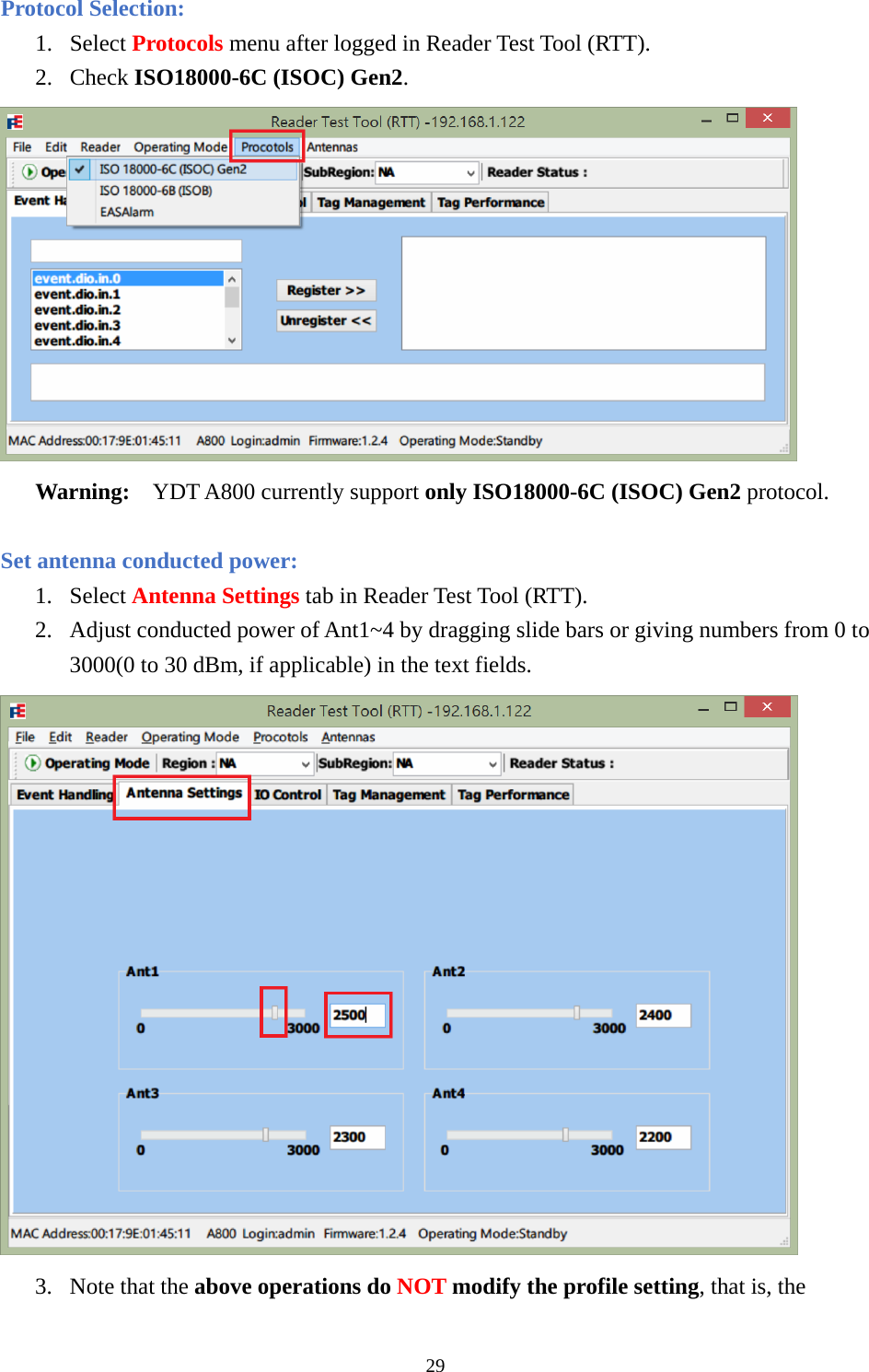 Protocol Selection: 1. Select Protocols menu after logged in Reader Test Tool (RTT). 2. Check ISO18000-6C (ISOC) Gen2.  Warning:  YDT A800 currently support only ISO18000-6C (ISOC) Gen2 protocol.  Set antenna conducted power: 1. Select Antenna Settings tab in Reader Test Tool (RTT). 2. Adjust conducted power of Ant1~4 by dragging slide bars or giving numbers from 0 to 3000(0 to 30 dBm, if applicable) in the text fields.  3. Note that the above operations do NOT modify the profile setting, that is, the 29  