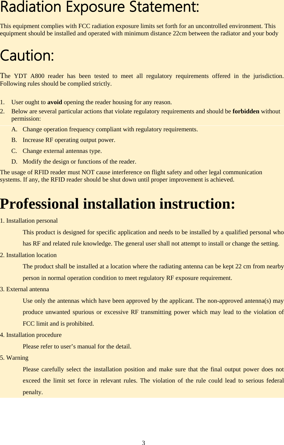 Radiation Exposure Statement: This equipment complies with FCC radiation exposure limits set forth for an uncontrolled environment. This equipment should be installed and operated with minimum distance 22cm between the radiator and your body Caution: The YDT A800 reader has been tested to meet all regulatory requirements offered in the jurisdiction. Following rules should be complied strictly. 1. User ought to avoid opening the reader housing for any reason. 2. Below are several particular actions that violate regulatory requirements and should be forbidden without permission: A. Change operation frequency compliant with regulatory requirements. B. Increase RF operating output power. C. Change external antennas type. D. Modify the design or functions of the reader. The usage of RFID reader must NOT cause interference on flight safety and other legal communication systems. If any, the RFID reader should be shut down until proper improvement is achieved. Professional installation instruction: 1. Installation personal   This product is designed for specific application and needs to be installed by a qualified personal who has RF and related rule knowledge. The general user shall not attempt to install or change the setting. 2. Installation location   The product shall be installed at a location where the radiating antenna can be kept 22 cm from nearby person in normal operation condition to meet regulatory RF exposure requirement. 3. External antenna   Use only the antennas which have been approved by the applicant. The non-approved antenna(s) may produce unwanted spurious or excessive RF transmitting power which may lead to the violation of FCC limit and is prohibited. 4. Installation procedure   Please refer to user’s manual for the detail. 5. Warning   Please carefully select the installation position and make sure that the final output power does not exceed the limit set force in relevant rules. The violation of the rule could lead to serious federal penalty.  3  