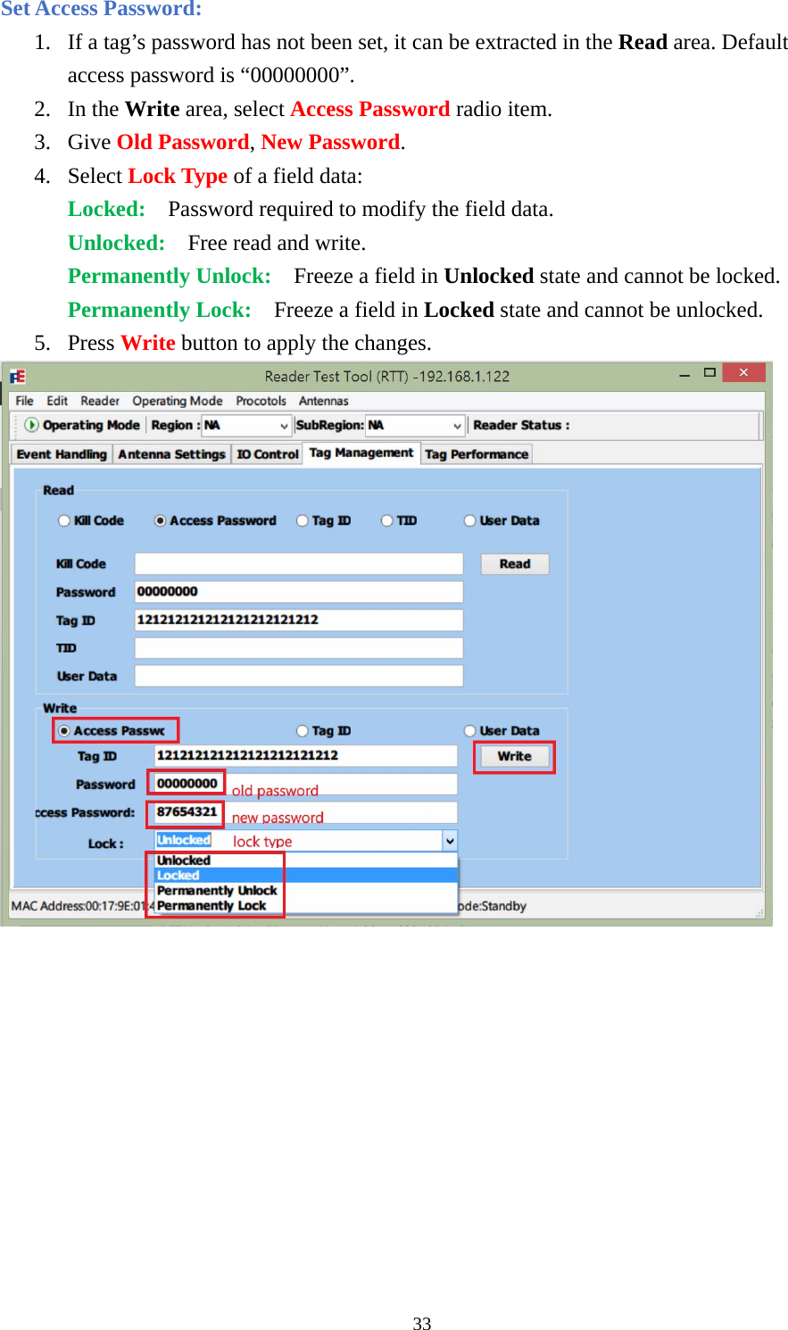 Set Access Password: 1. If a tag’s password has not been set, it can be extracted in the Read area. Default access password is “00000000”. 2. In the Write area, select Access Password radio item. 3. Give Old Password, New Password. 4. Select Lock Type of a field data: Locked:    Password required to modify the field data. Unlocked:    Free read and write. Permanently Unlock:    Freeze a field in Unlocked state and cannot be locked. Permanently Lock:  Freeze a field in Locked state and cannot be unlocked. 5. Press Write button to apply the changes.  33  