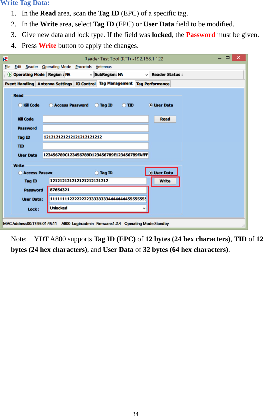  Write Tag Data: 1. In the Read area, scan the Tag ID (EPC) of a specific tag. 2. In the Write area, select Tag ID (EPC) or User Data field to be modified. 3. Give new data and lock type. If the field was locked, the Password must be given. 4. Press Write button to apply the changes.  Note:  YDT A800 supports Tag ID (EPC) of 12 bytes (24 hex characters), TID of 12 bytes (24 hex characters), and User Data of 32 bytes (64 hex characters). 34  