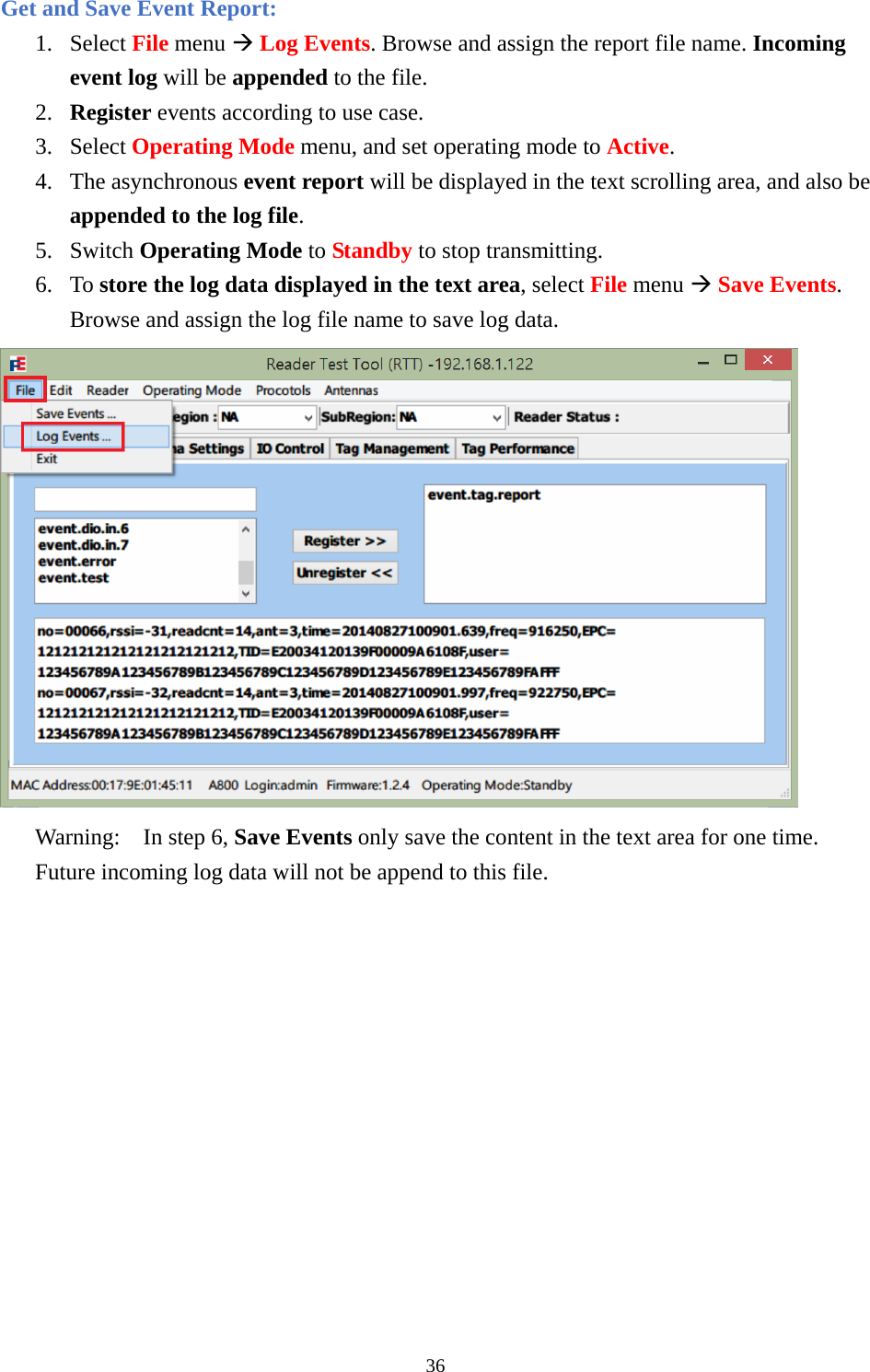 Get and Save Event Report: 1. Select File menu Æ Log Events. Browse and assign the report file name. Incoming event log will be appended to the file. 2. Register events according to use case. 3. Select Operating Mode menu, and set operating mode to Active. 4. The asynchronous event report will be displayed in the text scrolling area, and also be appended to the log file. 5. Switch Operating Mode to Standby to stop transmitting. 6. To store the log data displayed in the text area, select File menu Æ Save Events. Browse and assign the log file name to save log data.  Warning:  In step 6, Save Events only save the content in the text area for one time. Future incoming log data will not be append to this file.  36  