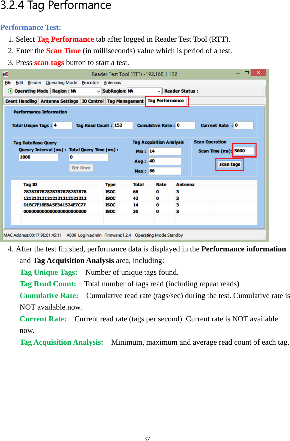  3.2.4 Tag Performance Performance Test: 1. Select Tag Performance tab after logged in Reader Test Tool (RTT). 2. Enter the Scan Time (in milliseconds) value which is period of a test. 3. Press scan tags button to start a test.  4. After the test finished, performance data is displayed in the Performance information and Tag Acquisition Analysis area, including: Tag Unique Tags:  Number of unique tags found. Tag Read Count:  Total number of tags read (including repeat reads) Cumulative Rate:  Cumulative read rate (tags/sec) during the test. Cumulative rate is NOT available now. Current Rate:  Current read rate (tags per second). Current rate is NOT available now. Tag Acquisition Analysis:  Minimum, maximum and average read count of each tag.  37  