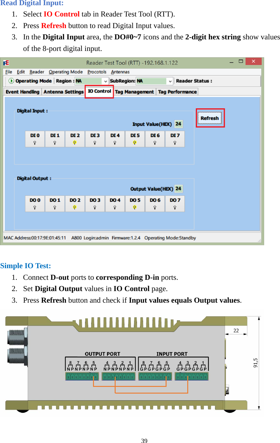  Read Digital Input: 1. Select IO Control tab in Reader Test Tool (RTT). 2. Press Refresh button to read Digital Input values. 3. In the Digital Input area, the DO#0~7 icons and the 2-digit hex string show values of the 8-port digital input.   Simple IO Test: 1. Connect D-out ports to corresponding D-in ports. 2. Set Digital Output values in IO Control page. 3. Press Refresh button and check if Input values equals Output values.  39  