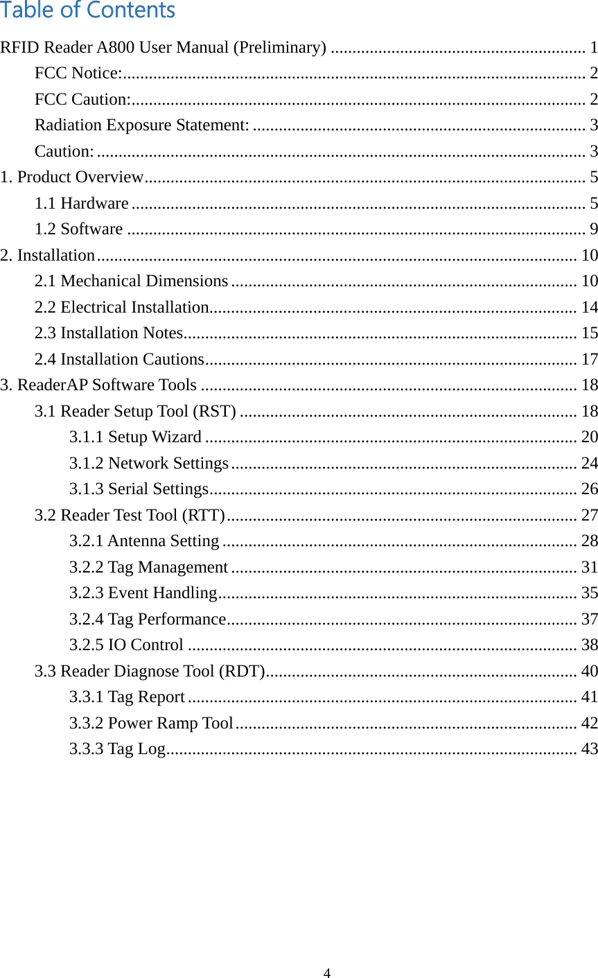  Table of Contents RFID Reader A800 User Manual (Preliminary) ........................................................... 1 FCC Notice:........................................................................................................... 2 FCC Caution:......................................................................................................... 2 Radiation Exposure Statement:............................................................................. 3 Caution:................................................................................................................. 3 1. Product Overview...................................................................................................... 5 1.1 Hardware......................................................................................................... 5 1.2 Software .......................................................................................................... 9 2. Installation............................................................................................................... 10 2.1 Mechanical Dimensions................................................................................ 10 2.2 Electrical Installation..................................................................................... 14 2.3 Installation Notes........................................................................................... 15 2.4 Installation Cautions...................................................................................... 17 3. ReaderAP Software Tools ....................................................................................... 18 3.1 Reader Setup Tool (RST) .............................................................................. 18 3.1.1 Setup Wizard ...................................................................................... 20 3.1.2 Network Settings................................................................................ 24 3.1.3 Serial Settings..................................................................................... 26 3.2 Reader Test Tool (RTT)................................................................................. 27 3.2.1 Antenna Setting .................................................................................. 28 3.2.2 Tag Management ................................................................................ 31 3.2.3 Event Handling................................................................................... 35 3.2.4 Tag Performance................................................................................. 37 3.2.5 IO Control .......................................................................................... 38 3.3 Reader Diagnose Tool (RDT)........................................................................ 40 3.3.1 Tag Report .......................................................................................... 41 3.3.2 Power Ramp Tool............................................................................... 42 3.3.3 Tag Log............................................................................................... 43   4  