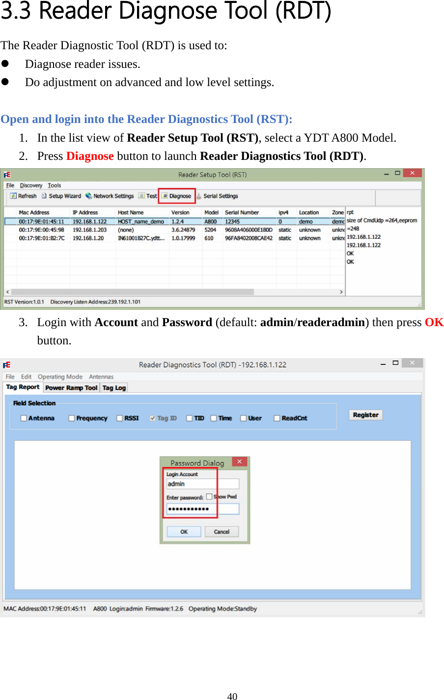  3.3 Reader Diagnose Tool (RDT) The Reader Diagnostic Tool (RDT) is used to: z Diagnose reader issues. z Do adjustment on advanced and low level settings.  Open and login into the Reader Diagnostics Tool (RST): 1. In the list view of Reader Setup Tool (RST), select a YDT A800 Model. 2. Press Diagnose button to launch Reader Diagnostics Tool (RDT).  3. Login with Account and Password (default: admin/readeradmin) then press OK button.    40  