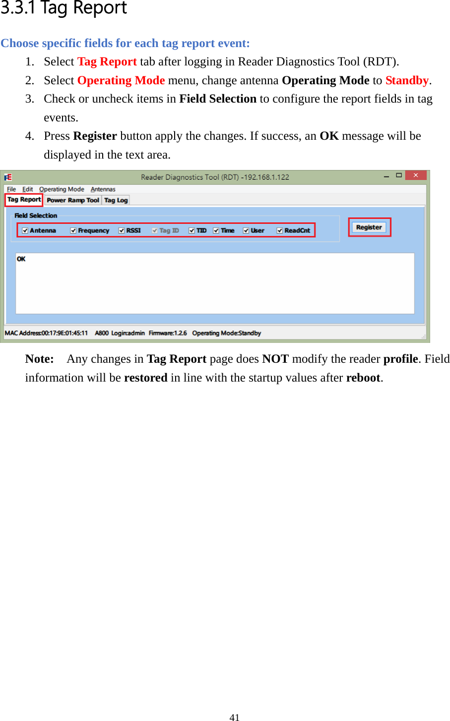 3.3.1 Tag Report Choose specific fields for each tag report event: 1. Select Tag Report tab after logging in Reader Diagnostics Tool (RDT). 2. Select Operating Mode menu, change antenna Operating Mode to Standby. 3. Check or uncheck items in Field Selection to configure the report fields in tag events. 4. Press Register button apply the changes. If success, an OK message will be displayed in the text area.  Note:  Any changes in Tag Report page does NOT modify the reader profile. Field information will be restored in line with the startup values after reboot.  41  