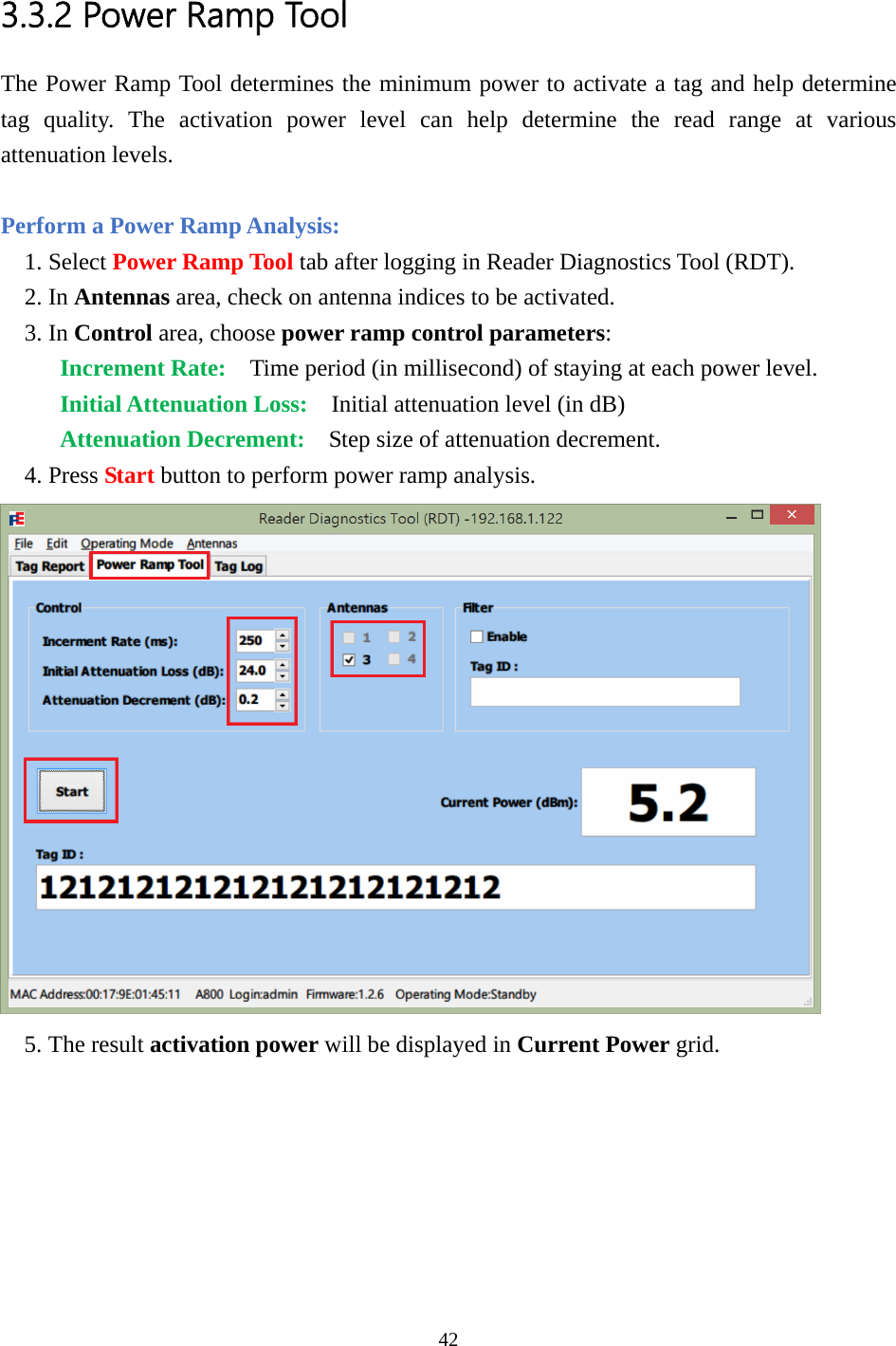  3.3.2 Power Ramp Tool The Power Ramp Tool determines the minimum power to activate a tag and help determine tag quality. The activation power level can help determine the read range at various attenuation levels.  Perform a Power Ramp Analysis: 1. Select Power Ramp Tool tab after logging in Reader Diagnostics Tool (RDT). 2. In Antennas area, check on antenna indices to be activated. 3. In Control area, choose power ramp control parameters: Increment Rate:  Time period (in millisecond) of staying at each power level. Initial Attenuation Loss:    Initial attenuation level (in dB) Attenuation Decrement:    Step size of attenuation decrement. 4. Press Start button to perform power ramp analysis.  5. The result activation power will be displayed in Current Power grid.  42  