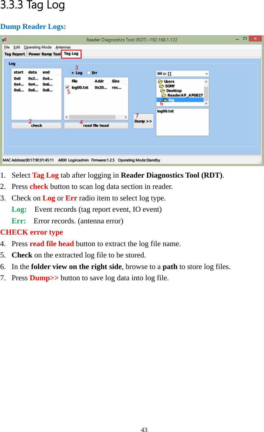  3.3.3 Tag Log Dump Reader Logs:  1. Select Tag Log tab after logging in Reader Diagnostics Tool (RDT). 2. Press check button to scan log data section in reader. 3. Check on Log or Err radio item to select log type. Log:    Event records (tag report event, IO event) Err:  Error records. (antenna error) CHECK error type 4. Press read file head button to extract the log file name. 5. Check on the extracted log file to be stored. 6. In the folder view on the right side, browse to a path to store log files. 7. Press Dump&gt;&gt; button to save log data into log file.   43  