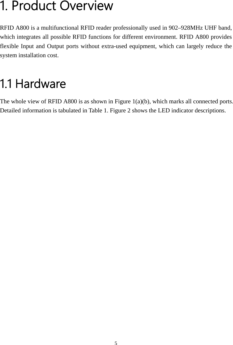  1. Product Overview RFID A800 is a multifunctional RFID reader professionally used in 902–928MHz UHF band, which integrates all possible RFID functions for different environment. RFID A800 provides flexible Input and Output ports without extra-used equipment, which can largely reduce the system installation cost.  1.1 Hardware The whole view of RFID A800 is as shown in Figure 1(a)(b), which marks all connected ports. Detailed information is tabulated in Table 1. Figure 2 shows the LED indicator descriptions. 5  