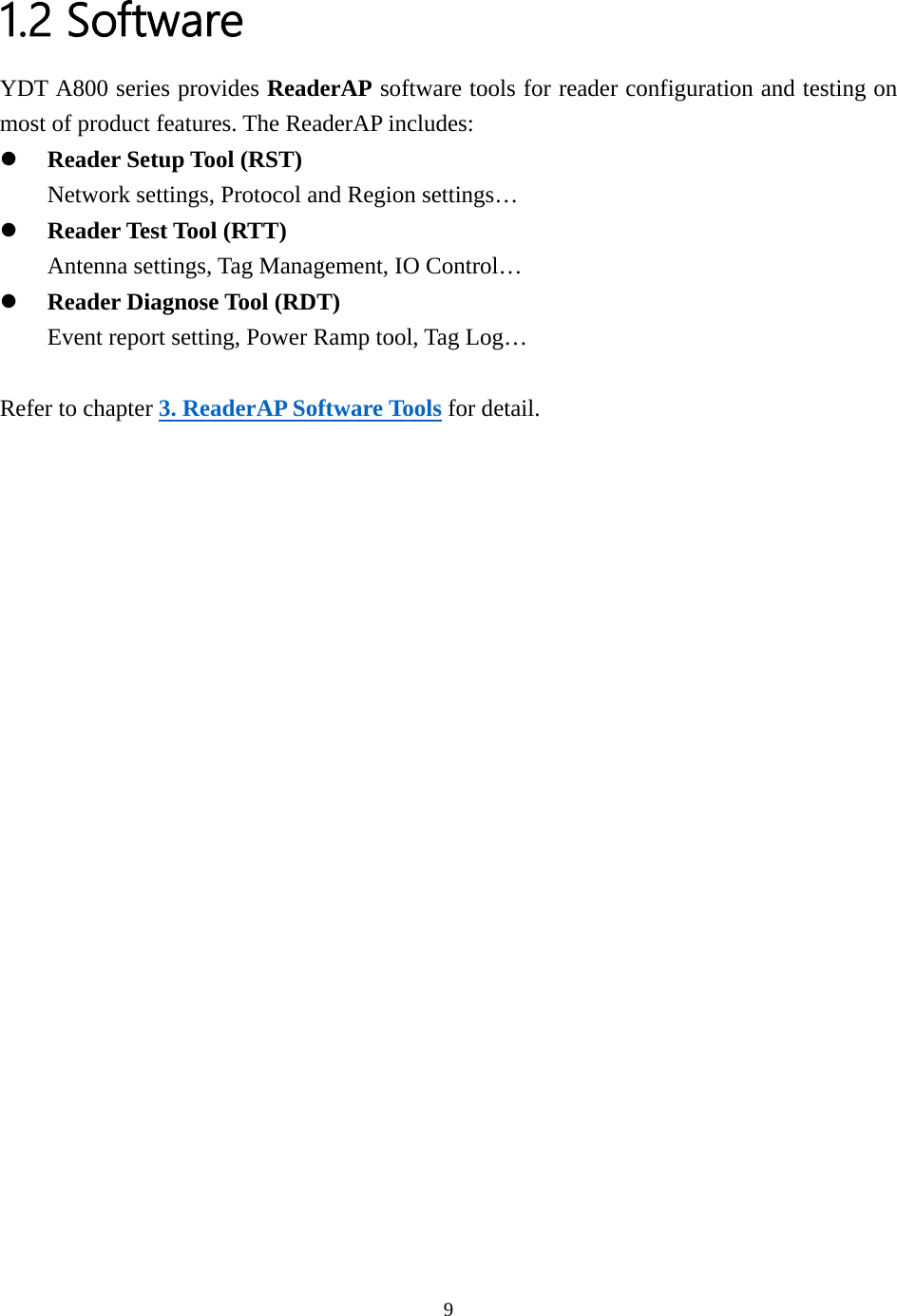  1.2 Software YDT A800 series provides ReaderAP software tools for reader configuration and testing on most of product features. The ReaderAP includes: z Reader Setup Tool (RST) Network settings, Protocol and Region settings… z Reader Test Tool (RTT) Antenna settings, Tag Management, IO Control… z Reader Diagnose Tool (RDT) Event report setting, Power Ramp tool, Tag Log…  Refer to chapter 3. ReaderAP Software Tools for detail.    9  