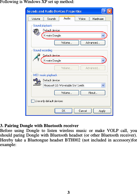  Following is Windows XP set up method:                          3. Pairing Dongle with Bluetooth receiver Before using Dongle to listen wireless music or make VOLP call, you should paring Dongle with Bluetooth headset (or other Bluetooth receiver). Hereby take a Bluetongue headset BTH002 (not included in accessory)for example:          3 