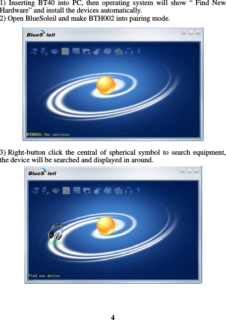  1) Inserting BT40 into PC, then operating system will show “ Find New Hardware” and install the devices automatically. 2) Open BlueSoleil and make BTH002 into pairing mode.                 3) Right-button click the central of spherical symbol to search equipment, the device will be searched and displayed in around.                    4 