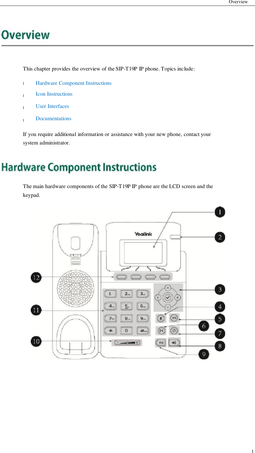           Overview          This chapter provides the overview of the SIP-T19P IP phone. Topics include:  l  l  l  l  Hardware Component Instructions Icon Instructions User Interfaces Documentations  If you require additional information or assistance with your new phone, contact your system administrator.      The main hardware components of the SIP-T19P IP phone are the LCD screen and the keypad.                                         1
