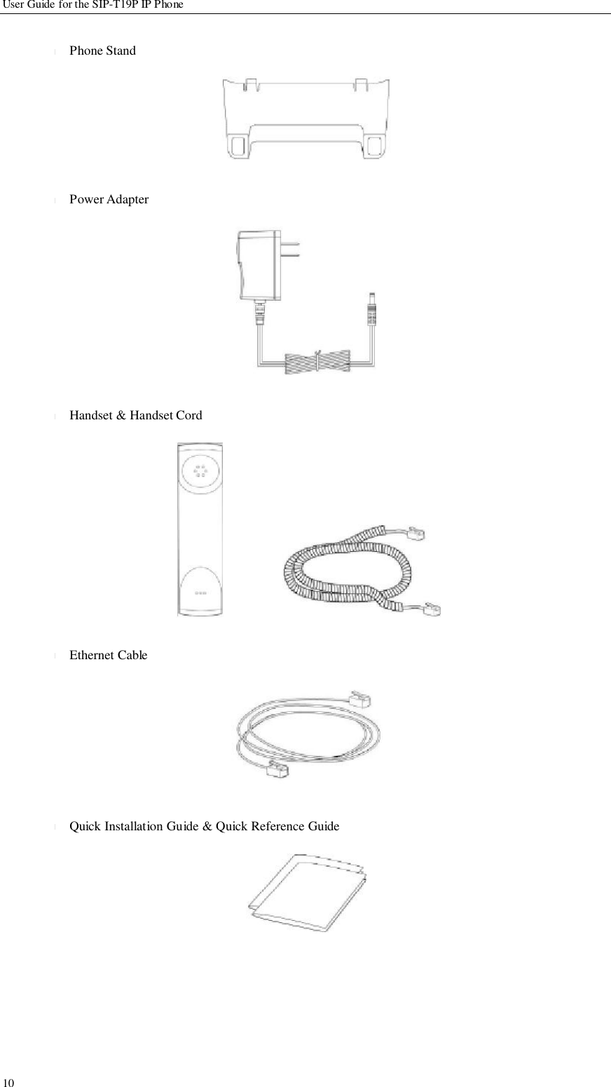                 User Guide for the SIP-T19P IP Phone                                                                         10   l          l               l                l            l   Phone Stand         Power Adapter              Handset &amp; Handset Cord                Ethernet Cable           Quick Installation Guide &amp; Quick Reference Guide