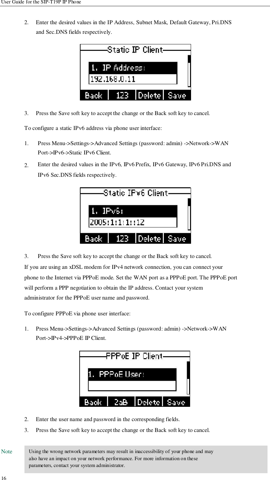          User Guide for the SIP-T19P IP Phone   2.             3.   Enter the desired values in the IP Address, Subnet Mask, Default Gateway, Pri.DNS and Sec.DNS fields respectively.            Press the Save soft key to accept the change or the Back soft key to cancel.  To configure a static IPv6 address via phone user interface:  1.   2.             3.  Press Menu-&gt;Settings-&gt;Advanced Settings (password: admin) -&gt;Network-&gt;WAN Port-&gt;IPv6-&gt;Static IPv6 Client. Enter the desired values in the IPv6, IPv6 Prefix, IPv6 Gateway, IPv6 Pri.DNS and IPv6 Sec.DNS fields respectively.            Press the Save soft key to accept the change or the Back soft key to cancel. If you are using an xDSL modem for IPv4 network connection, you can connect your phone to the Internet via PPPoE mode. Set the WAN port as a PPPoE port. The PPPoE port will perform a PPP negotiation to obtain the IP address. Contact your system administrator for the PPPoE user name and password.  To configure PPPoE via phone user interface:  1.             2. 3.  Press Menu-&gt;Settings-&gt;Advanced Settings (password: admin) -&gt;Network-&gt;WAN Port-&gt;IPv4-&gt;PPPoE IP Client.            Enter the user name and password in the corresponding fields. Press the Save soft key to accept the change or the Back soft key to cancel.  Note    16   Using the wrong network parameters may result in inaccessibility of your phone and may also have an impact on your network performance. For more information on these parameters, contact your system administrator.